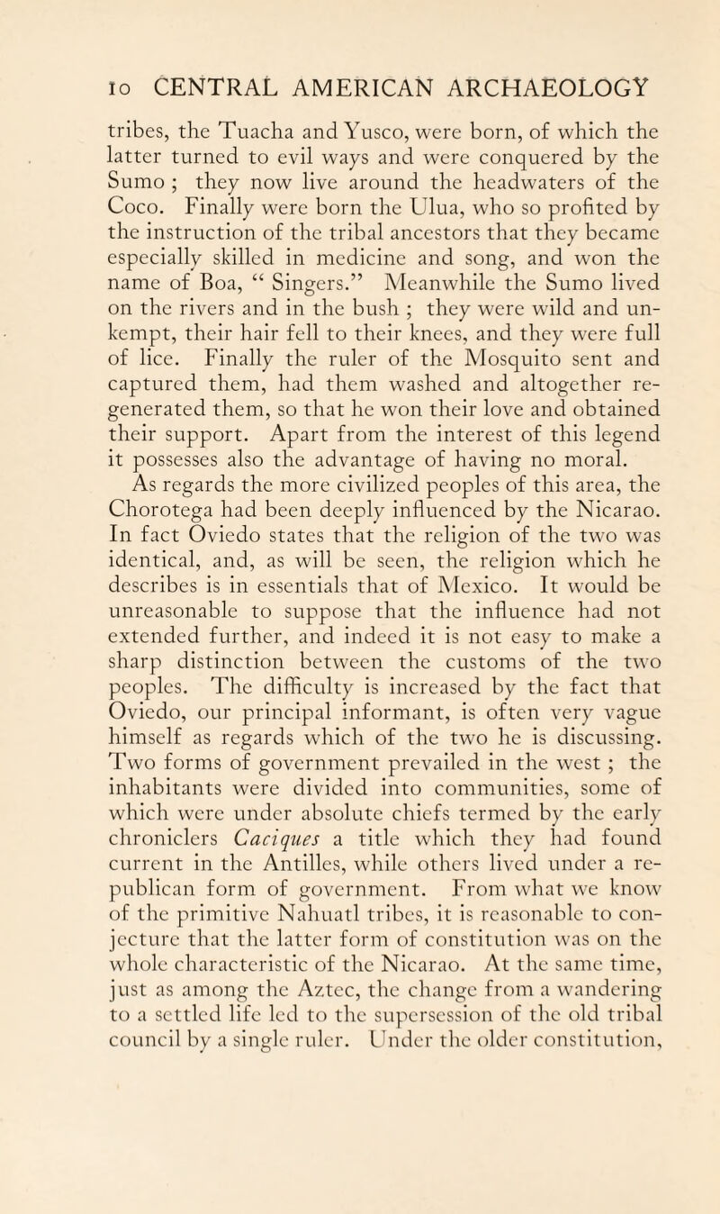 tribes, the Tuacha and Yusco, were born, of which the latter turned to evil ways and were conquered by the Sumo ; they now live around the headwaters of the Coco. Finally were born the Ulua, who so profited by the instruction of the tribal ancestors that they became especially skilled in medicine and song, and won the name of Boa, “ Singers.” Meanwhile the Sumo lived on the rivers and in the bush ; they were wild and un¬ kempt, their hair fell to their knees, and they were full of lice. Finally the ruler of the Mosquito sent and captured them, had them washed and altogether re¬ generated them, so that he won their love and obtained their support. Apart from the interest of this legend it possesses also the advantage of having no moral. As regards the more civilized peoples of this area, the Chorotega had been deeply influenced by the Nicarao. In fact Oviedo states that the religion of the two was identical, and, as will be seen, the religion which he describes is in essentials that of Mexico. It would be unreasonable to suppose that the influence had not extended further, and indeed it is not easy to make a sharp distinction between the customs of the two peoples. The difficulty is increased by the fact that Oviedo, our principal informant, is often very vague himself as regards which of the two he is discussing. Two forms of government prevailed in the west ; the inhabitants were divided into communities, some of which were under absolute chiefs termed by the early chroniclers Caciques a title which they had found current in the Antilles, while others lived under a re¬ publican form of government. From what we know of the primitive Nahuatl tribes, it is reasonable to con¬ jecture that the latter form of constitution was on the whole characteristic of the Nicarao. At the same time, just as among the Aztec, the change from a wandering to a settled life led to the supersession of the old tribal council by a single ruler. Under the older constitution.