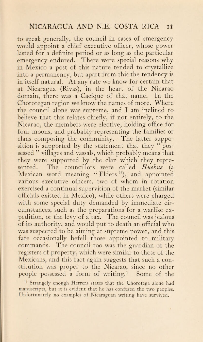 to speak generally, the council in cases of emergency would appoint a chief executive officer, whose power lasted for a definite period or as long as the particular emergency endured. There were special reasons why in Mexico a post of this nature tended to crystallize into a permanency, but apart from this the tendency is in itself natural. At any rate we know for certain that at Nicaragua (Rivas), in the heart of the Nicarao domain, there was a Cacique of that name. In the Chorotegan region we know the names of more. Where the council alone was supreme, and I am inclined to believe that this relates chiefly, if not entirely, to the Nicarao, the members were elective, holding office for four moons, and probably representing the families or clans composing the community. The latter suppo¬ sition is supported by the statement that they “ pos¬ sessed ” villages and vassals, which probably means that they were supported by the clan which they repre¬ sented. The councillors were called Huehue (a Mexican word meaning “ Elders ”), and appointed various executive officers, two of whom in rotation exercised a continual supervision of the market (similar officials existed in Mexico), while others were charged with some special duty demanded by immediate cir¬ cumstances, such as the preparations for a warlike ex¬ pedition, or the levy of a tax. The council was jealous of its authority, and would put to death an official who was suspected to be aiming at supreme power, and this fate occasionally befell those appointed to military commands. The council too was the guardian of the registers of property, which were similar to those of the Mexicans, and this fact again suggests that such a con¬ stitution was proper to the Nicarao, since no other people possessed a form of writing.1 Some of the 1 Strangely enough Herrera states that the Chorotega alone had manuscripts, but it is evident that he has confused the two peoples. Unfortunately no examples of Nicaraguan writing have survived.