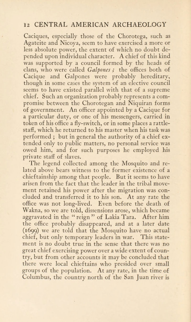 Caciques, especially those of the Chorotega, such as Agateite and Nicoya, seem to have exercised a more or less absolute power, the extent of which no doubt de¬ pended upon individual character. A chief of this kind was supported by a council formed by the heads of clans, who were called Gal'pones ; the offices both of Cacique and Galpones were probably hereditary, though in some cases the system of an elective council seems to have existed parallel with that of a supreme chief. Such an organization probably represents a com¬ promise between the Chorotegan and Niquiran forms of government. An officer appointed by a Cacique for a particular duty, or one of his messengers, carried in token of his office a fly-switch, or in some places a rattle- staff, which he returned to his master when his task was performed ; but in general the authority of a chief ex¬ tended only to public matters, no personal service was owed him, and for such purposes he employed his private staff of slaves. The legend collected among the Mosquito and re¬ lated above bears witness to the former existence of a chieftainship among that people. But it seems to have arisen from the fact that the leader in the tribal move¬ ment retained his power after the migration was con¬ cluded and transferred it to his son. At any rate the office was not long-lived. Even before the death of Wakna, so we are told, dissensions arose, which became aggravated in the “ reign ” of Lakia Tara. After him the office probably disappeared, and at a later date (1699) we are told that the Mosquito have no actual chief, but only temporary leaders in war. This state¬ ment is no doubt true in the sense that there was no great chief exercising power over a wide extent of coun¬ try, but from other accounts it may be concluded that there were local chieftains who presided over small groups of the population. At any rate, in the time of Columbus, the country north of the San Juan river is