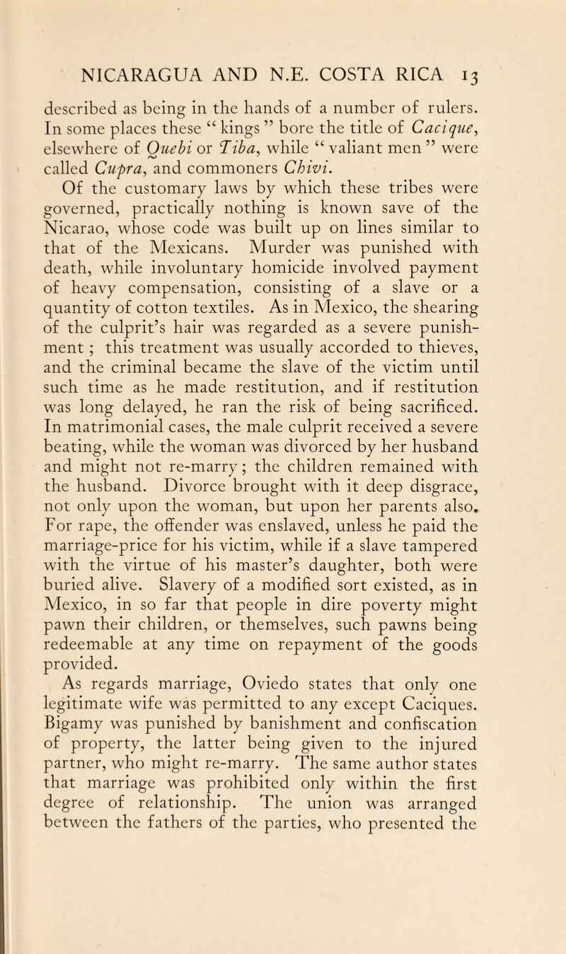 described as being in the hands of a number of rulers. In some places these “ kings ” bore the title of Cacique, elsewhere of Ouebi or Tiba, while “ valiant men ” were called Cupra, and commoners Chivi. Of the customary laws by which these tribes were governed, practically nothing is known save of the Nicarao, whose code was built up on lines similar to that of the Mexicans. Murder was punished with death, while involuntary homicide involved payment of heavy compensation, consisting of a slave or a quantity of cotton textiles. As in Mexico, the shearing of the culprit’s hair was regarded as a severe punish¬ ment ; this treatment was usually accorded to thieves, and the criminal became the slave of the victim until such time as he made restitution, and if restitution was long delayed, he ran the risk of being sacrificed. In matrimonial cases, the male culprit received a severe beating, while the woman was divorced by her husband and might not re-marry; the children remained with the husband. Divorce brought with it deep disgrace, not only upon the woman, but upon her parents also. For rape, the offender was enslaved, unless he paid the marriage-price for his victim, while if a slave tampered with the virtue of his master’s daughter, both were buried alive. Slavery of a modified sort existed, as in Mexico, in so far that people in dire poverty might pawn their children, or themselves, such pawns being redeemable at any time on repayment of the goods provided. As regards marriage, Oviedo states that only one legitimate wife was permitted to any except Caciques. Bigamy was punished by banishment and confiscation of property, the latter being given to the injured partner, who might re-marry. The same author states that marriage was prohibited only within the first degree of relationship. The union was arranged between the fathers of the parties, who presented the