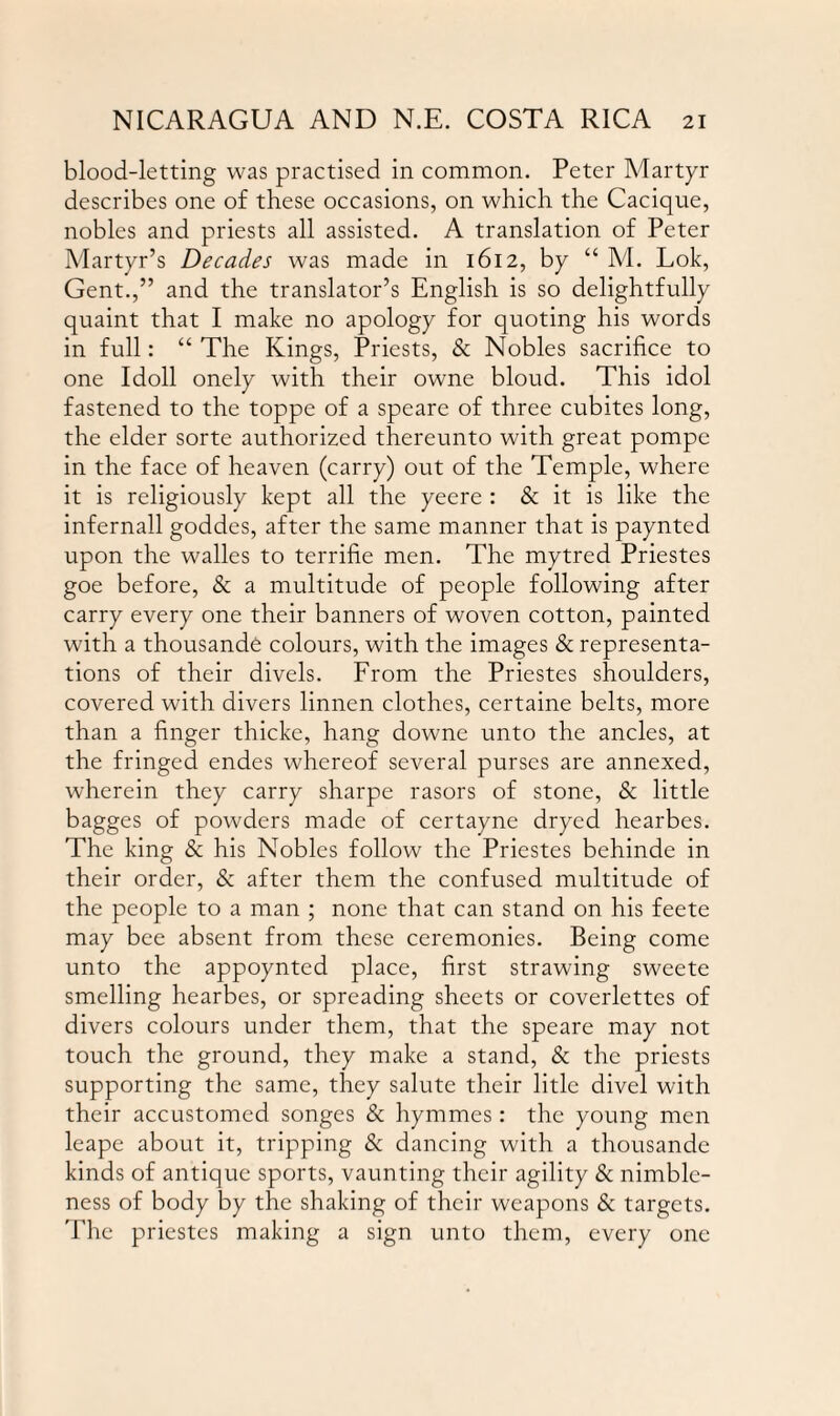 blood-letting was practised in common. Peter Martyr describes one of these occasions, on which the Cacique, nobles and priests all assisted. A translation of Peter Martyr’s Decades was made in 1612, by “ M. Lok, Gent.,” and the translator’s English is so delightfully quaint that I make no apology for quoting his words in full: “ The Kings, Priests, & Nobles sacrifice to one Idoll onely with their owne bloud. This idol fastened to the toppe of a speare of three cubites long, the elder sorte authorized thereunto with great pompe in the face of heaven (carry) out of the Temple, where it is religiously kept all the yeere : & it is like the infernall goddes, after the same manner that is paynted upon the walles to terrifie men. The mytred Priestes goe before, & a multitude of people following after carry every one their banners of woven cotton, painted with a thousande colours, with the images & representa¬ tions of their divels. From the Priestes shoulders, covered with divers linnen clothes, certaine belts, more than a finger thicke, hang downe unto the ancles, at the fringed endes whereof several purses are annexed, wherein they carry sharpe rasors of stone, & little bagges of powders made of certayne dryed hearbes. The king & his Nobles follow the Priestes behinde in their order, & after them the confused multitude of the people to a man ; none that can stand on his feete may bee absent from these ceremonies. Being come unto the appoynted place, first strawing sweete smelling hearbes, or spreading sheets or coverlettes of divers colours under them, that the speare may not touch the ground, they make a stand, & the priests supporting the same, they salute their litle divel with their accustomed songes & hymmes: the young men leape about it, tripping & dancing with a thousande kinds of antique sports, vaunting their agility & nimble¬ ness of body by the shaking of their weapons & targets. The priestes making a sign unto them, every one