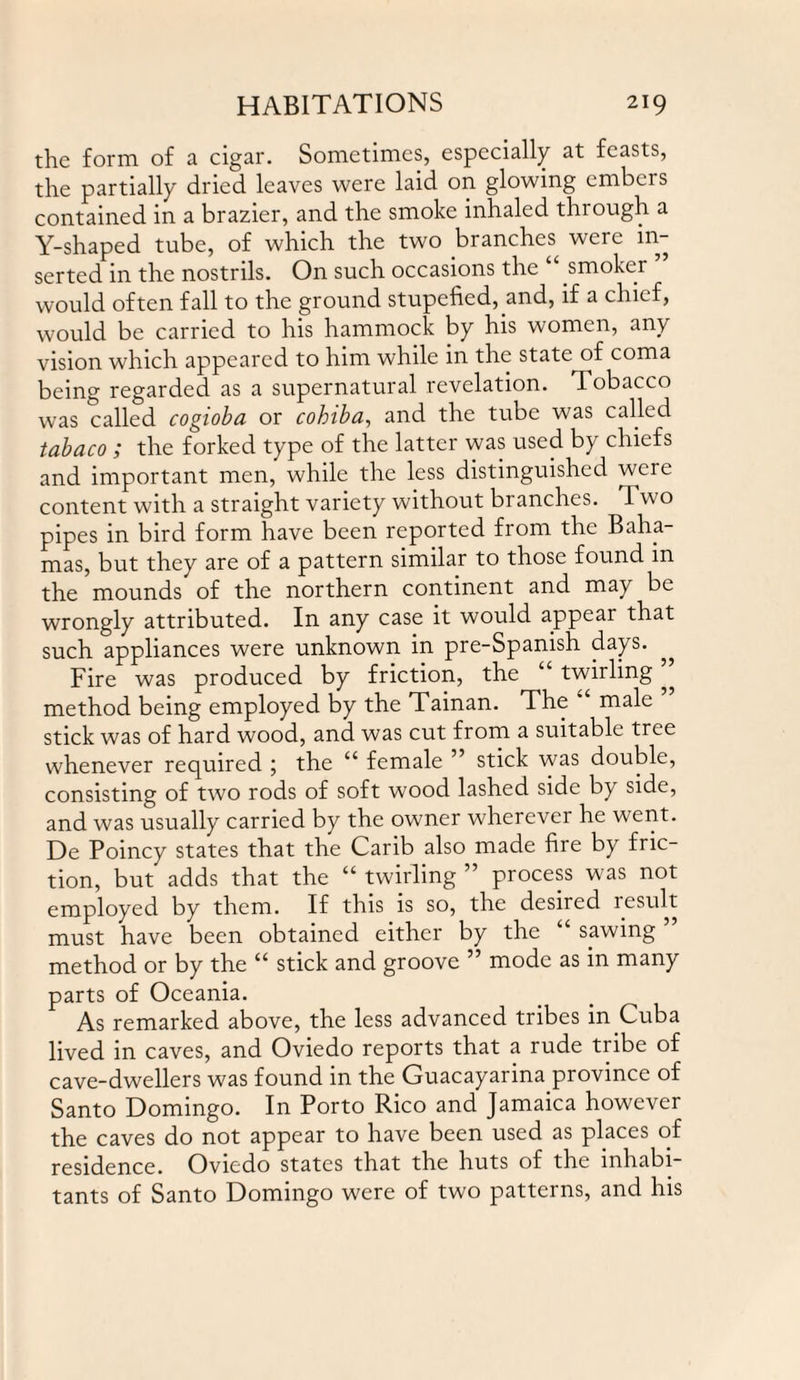 the form of a cigar. Sometimes, especially at feasts, the partially dried leaves were laid on glowing embers contained in a brazier, and the smoke inhaled through a Y-shaped tube, of which the two branches were in¬ serted in the nostrils. On such occasions the smoker would often fall to the ground stupefied, and, if a chief, would be carried to his hammock by his women, any vision which appeared to him while in the state of coma being regarded as a supernatural revelation. Tobacco was called cogioba or cohiba, and the tube was called tabaco ; the forked type of the latter was used by chiefs and important men, while the less distinguished were content with a straight variety without branches. I \\ o pipes in bird form have been reported from the Baha¬ mas, but they are of a pattern similar to those found m the mounds of the northern continent and may be wrongly attributed. In any case it would appear that such appliances were unknown in pre-Spanish days. Fire was produced by friction, the twirling ^ method being employed by the Tainan. The male stick was of hard wood, and was cut from a suitable tree whenever required ; the “ female ” stick was double, consisting of two rods of soft wood lashed side by side, and was usually carried by the owner wherever he went. De Poincy states that the Carib also made fire by fric¬ tion, but adds that the “ twirling ” process was not employed by them. If this is so, the desired result must have been obtained either by the “ sawing ’ method or by the “ stick and groove ” mode as in many parts of Oceania. As remarked above, the less advanced tribes in Cuba lived in caves, and Oviedo reports that a rude tribe of cave-dwellers was found in the Guacayarina province of Santo Domingo. In Porto Rico and Jamaica however the caves do not appear to have been used as places of residence. Oviedo states that the huts of the inhabi¬ tants of Santo Domingo were of two patterns, and his