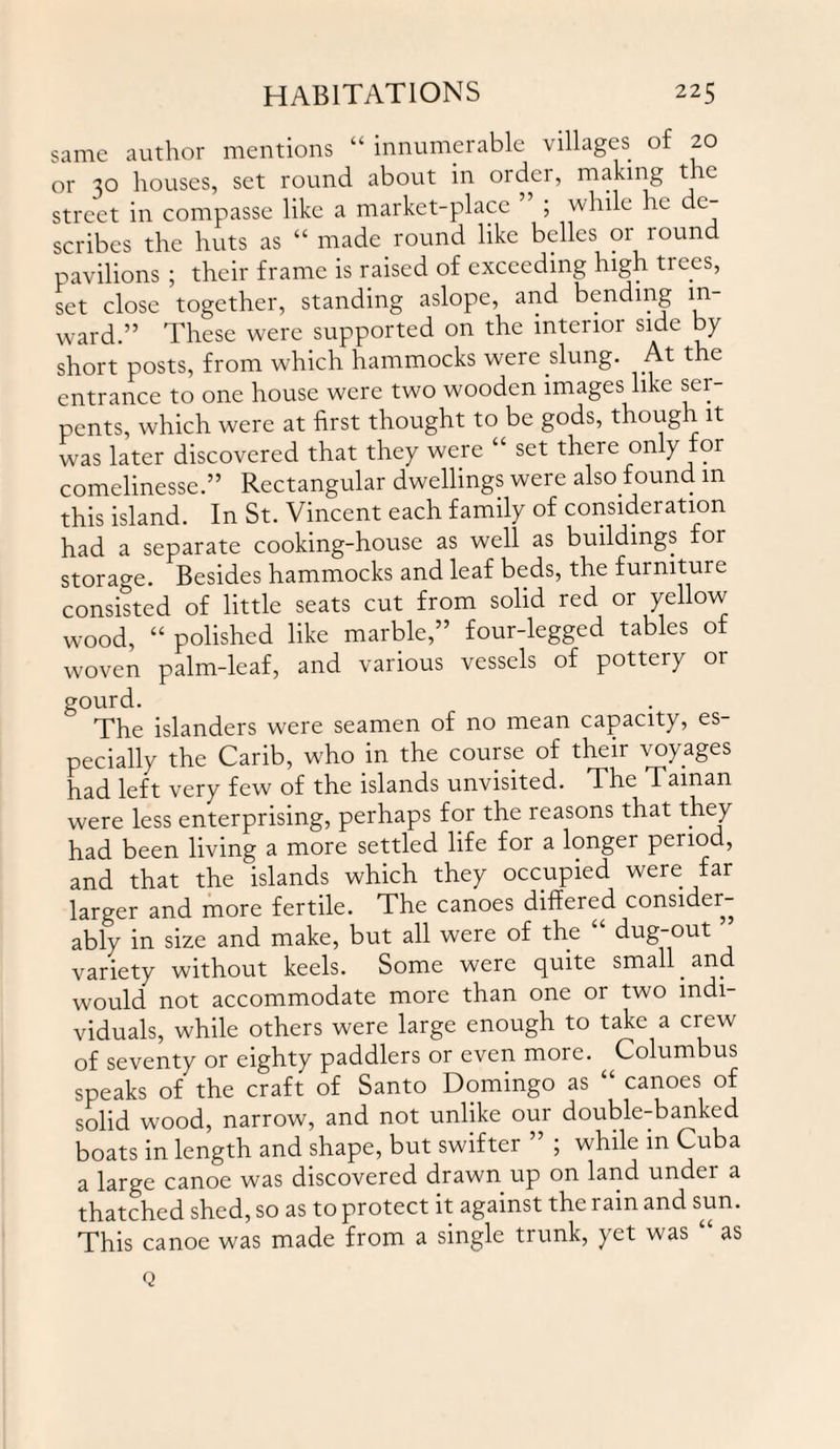 same author mentions “ innumerable villages of 20 or 30 houses, set round about in order, making the street in compasse like a market-place ’ ; while he de¬ scribes the huts as “ made round like belles or round pavilions ; their frame is raised of exceeding high trees, set close together, standing aslope, and bending in¬ ward.” These were supported on the interior side by short posts, from which hammocks were slung. At the entrance to one house were two wooden images like ser¬ pents, which were at first thought to be gods, though it was later discovered that they were “ set there only for comelinesse.” Rectangular dwellings were also found m this island. In St. Vincent each family of consideration had a separate cooking-house as well as buildings for storage. Besides hammocks and leaf beds, the furniture consisted of little seats cut from solid red or yellow wood, “ polished like marble,” four-legged tables of woven palm-leaf, and various vessels of pottery or gourd. The islanders were seamen of no mean capacity, es¬ pecially the Carib, who in the course of their voyages had left very few of the islands unvisited. The Taman were less enterprising, perhaps for the reasons that they had been living a more settled life for a longer period, and that the islands which they occupied were far larger and more fertile. The canoes differed consider¬ ably in size and make, but all were of the dug-out variety without keels. Some were quite small and would not accommodate more than one or two indi¬ viduals, while others were large enough to take a crew of seventy or eighty paddlers or even more. Columbus speaks of the craft of Santo Domingo as “ canoes of solid wood, narrow, and not unlike our double-banked boats in length and shape, but swifter ” ; while m Cuba a large canoe was discovered drawn up on land under a thatched shed, so as to protect it against the rain and sun. This canoe was made from a single trunk, yet was “ as Q