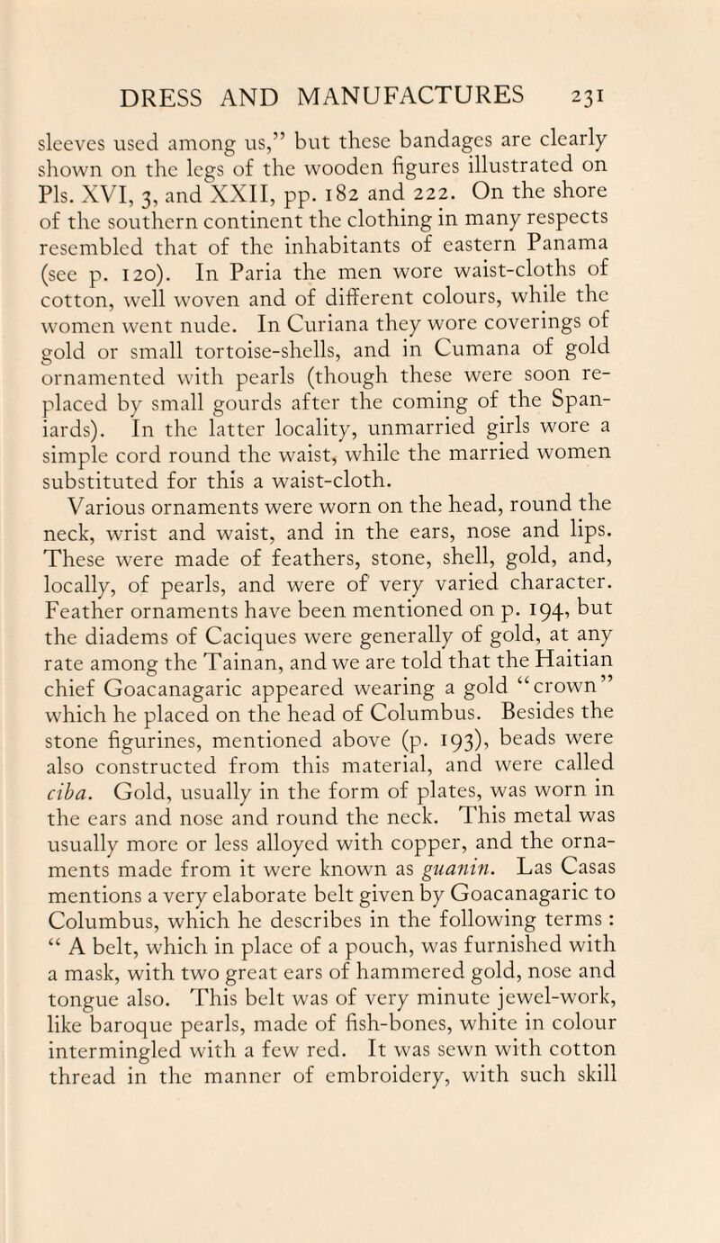 sleeves used among us,” but these bandages are clearly shown on the legs of the wooden figures illustrated on Pis. XVI, 3, and XXII, pp. 182 and 222. On the shore of the southern continent the clothing in many respects resembled that of the inhabitants of eastern Panama (see p. 120). In Paria the men wore waist-cloths of cotton, well woven and of different colours, while the women went nude. In Curiana they wore coverings of gold or small tortoise-shells, and in Cumana of gold ornamented with pearls (though these were soon re¬ placed by small gourds after the coming of the Span¬ iards). In the latter locality, unmarried girls wore a simple cord round the waist, while the married women substituted for this a waist-cloth. Various ornaments were worn on the head, round the neck, wrist and waist, and in the ears, nose and lips. These were made of feathers, stone, shell, gold, and, locally, of pearls, and were of very varied character. Feather ornaments have been mentioned on p. 194, but the diadems of Caciques were generally of gold, at any rate among the Tainan, and we are told that the Haitian chief Goacanagaric appeared wearing a gold “crown’ which he placed on the head of Columbus. Besides the stone figurines, mentioned above (p. 193)’ beads were also constructed from this material, and were called ciba. Gold, usually in the form of plates, was worn in the ears and nose and round the neck. This metal was usually more or less alloyed with copper, and the orna¬ ments made from it were known as guanin. Las Casas mentions a very elaborate belt given by Goacanagaric to Columbus, which he describes in the following terms: “ A belt, which in place of a pouch, was furnished with a mask, with two great ears of hammered gold, nose and tongue also. This belt was of very minute jewel-work, like baroque pearls, made of fish-bones, white in colour intermingled with a few red. It was sewn with cotton thread in the manner of embroidery, with such skill