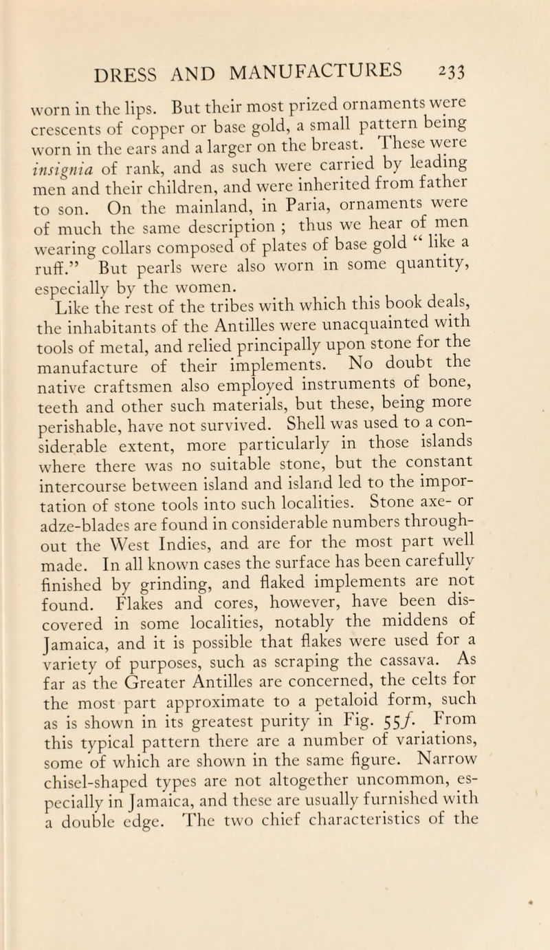 worn in the lips. But their most prized ornaments were crescents of copper or base gold, a small pattern being worn in the ears and a larger on the breast. These were insignia of rank, and as such were carried by leading men and their children, and were inherited from father to son. On the mainland, in Paria, ornaments were of much the same description ; thus we hear of men wearing collars composed of plates of base gold like a ruff.” But pearls were also worn in some quantity, especially by the women. Like the rest of the tribes with which this book deals, the inhabitants of the Antilles were unacquainted with tools of metal, and relied principally upon stone for the manufacture of their implements. No doubt the native craftsmen also employed instruments of bone, teeth and other such materials, but these, being more perishable, have not survived. Shell was used to a con¬ siderable extent, more particularly in those islands where there was no suitable stone, but the constant intercourse between island and island led to the impor¬ tation of stone tools into such localities. Stone axe- or adze-blades are found in considerable numbers through¬ out the West Indies, and are for the most part well made. In all known cases the surface has been carefully finished by grinding, and flaked implements are not found. Flakes and cores, however, have been dis¬ covered in some localities, notably the middens of Jamaica, and it is possible that flakes were used for a variety of purposes, such as scraping the cassava. As far as the Greater Antilles are concerned, the celts for the most part approximate to a petaloid form, such as is shown in its greatest purity in Fig. 55/. . From this typical pattern there are a number of variations, some of which are shown in the same figure. Narrow chisel-shaped types are not altogether uncommon, es¬ pecially in Jamaica, and these are usually furnished with a double edge. The two chief characteristics of the