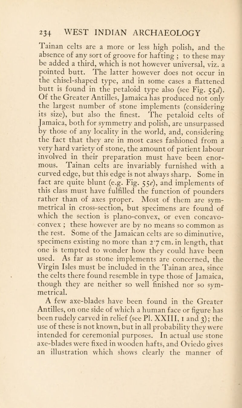 Tainan celts are a more or less high polish, and the absence of any sort of groove for hafting ; to these may be added a third, which is not however universal, viz. a pointed butt. The latter however does not occur in the chisel-shaped type, and in some cases a flattened butt is found in the petaloid type also (see Fig. 55J). Of the Greater Antilles, Jamaica has produced not only the largest number of stone implements (considering its size), but also the finest. The petaloid celts of Jamaica, both for symmetry and polish, are unsurpassed by those of any locality in the world, and, considering the fact that they are in most cases fashioned from a very hard variety of stone, the amount of patient labour involved in their preparation must have been enor¬ mous. Tainan celts are invariably furnished with a curved edge, but this edge is not always sharp. Some in fact are quite blunt (e.g. Fig. 55*), and implements of this class must have fulfilled the function of pounders rather than of axes proper. Most of them are sym¬ metrical in cross-section, but specimens are found of which the section is plano-convex, or even concavo- convex ; these however are by no means so common as the rest. Some of the Jamaican celts are so diminutive, specimens existing no more than 27 cm. in length, that one is tempted to wonder how they could have been used. As far as stone implements arc concerned, the Virgin Isles must be included in the Tainan area, since the celts there found resemble in type those of Jamaica, though they are neither so well finished nor so sym¬ metrical. A few axe-blades have been found in the Greater Antilles, on one side of which a human face or figure has been rudely carved in relief (see PI. XXIII, 1 and 3); the use of these is not known, but in all probability they were intended for ceremonial purposes. In actual use stone axe-blades were fixed in wooden hafts, and Oviedo gives an illustration which shows clearly the manner of