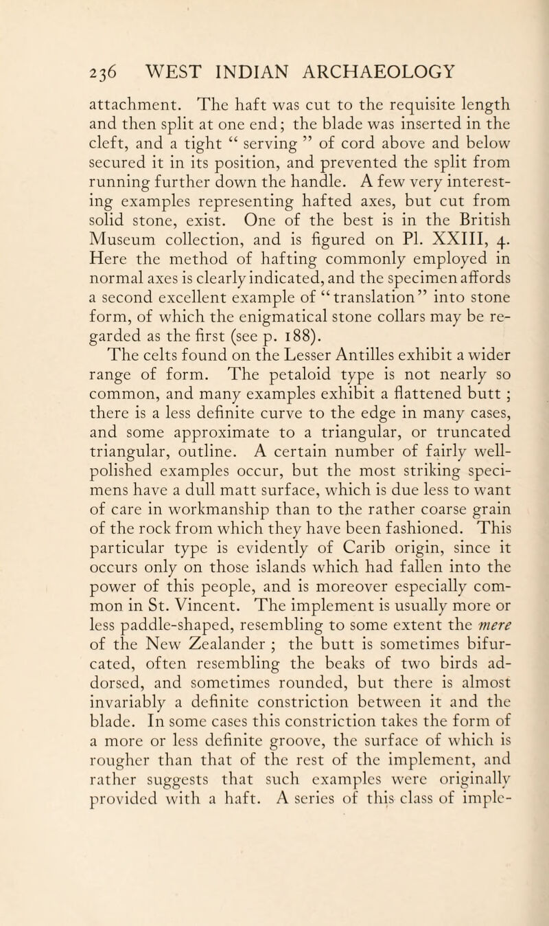 attachment. The haft was cut to the requisite length and then split at one end; the blade was inserted in the cleft, and a tight “ serving ” of cord above and below secured it in its position, and prevented the split from running further down the handle. A few very interest¬ ing examples representing hafted axes, but cut from solid stone, exist. One of the best is in the British Museum collection, and is figured on PI. XXIII, 4. Here the method of hafting commonly employed in normal axes is clearly indicated, and the specimen affords a second excellent example of “translation” into stone form, of which the enigmatical stone collars may be re¬ garded as the first (see p. 188). The celts found on the Lesser Antilles exhibit a wider range of form. The petaloid type is not nearly so common, and many examples exhibit a flattened butt ; there is a less definite curve to the edge in many cases, and some approximate to a triangular, or truncated triangular, outline. A certain number of fairly well- polished examples occur, but the most striking speci¬ mens have a dull matt surface, which is due less to want of care in workmanship than to the rather coarse grain of the rock from which they have been fashioned. This particular type is evidently of Carib origin, since it occurs only on those islands which had fallen into the power of this people, and is moreover especially com¬ mon in St. Vincent. The implement is usually more or less paddle-shaped, resembling to some extent the mere of the New Zealander ; the butt is sometimes bifur¬ cated, often resembling the beaks of two birds ad- dorsed, and sometimes rounded, but there is almost invariably a definite constriction between it and the blade. In some cases this constriction takes the form of a more or less definite groove, the surface of which is rougher than that of the rest of the implement, and rather suggests that such examples were originally provided with a haft. A series of this class of imple-