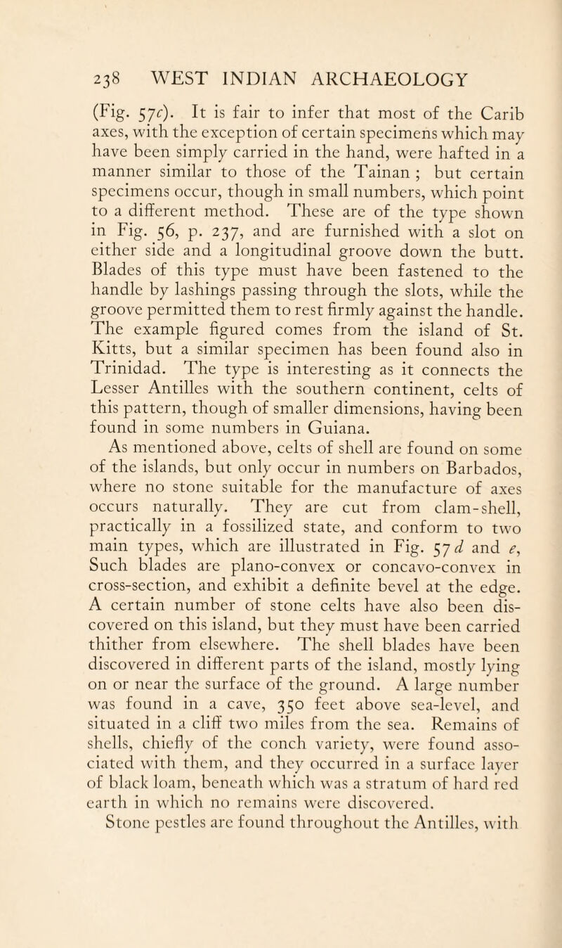 (Fig. 5jc). It is fair to infer that most of the Carib axes, with the exception of certain specimens which may have been simply carried in the hand, were hafted in a manner similar to those of the Tainan ; but certain specimens occur, though in small numbers, which point to a different method. These are of the type shown in Fig. 56, p. 237, and are furnished with a slot on cither side and a longitudinal groove down the butt. Blades of this type must have been fastened to the handle by lashings passing through the slots, while the groove permitted them to rest firmly against the handle. The example figured comes from the island of St. Kitts, but a similar specimen has been found also in Trinidad. The type is interesting as it connects the Lesser Antilles with the southern continent, celts of this pattern, though of smaller dimensions, having been found in some numbers in Guiana. As mentioned above, celts of shell are found on some of the islands, but only occur in numbers on Barbados, where no stone suitable for the manufacture of axes occurs naturally. They are cut from clam-shell, practically in a fossilized state, and conform to two main types, which are illustrated in Fig. 5yd and e, Such blades are plano-convex or concavo-convex in cross-section, and exhibit a definite bevel at the edge. A certain number of stone celts have also been dis¬ covered on this island, but they must have been carried thither from elsewhere. The shell blades have been discovered in different parts of the island, mostly lying on or near the surface of the ground. A large number was found in a cave, 350 feet above sea-level, and situated in a cliff two miles from the sea. Remains of shells, chiefly of the conch variety, were found asso¬ ciated with them, and they occurred in a surface layer of black loam, beneath which was a stratum of hard red earth in which no remains were discovered. Stone pestles are found throughout the Antilles, with