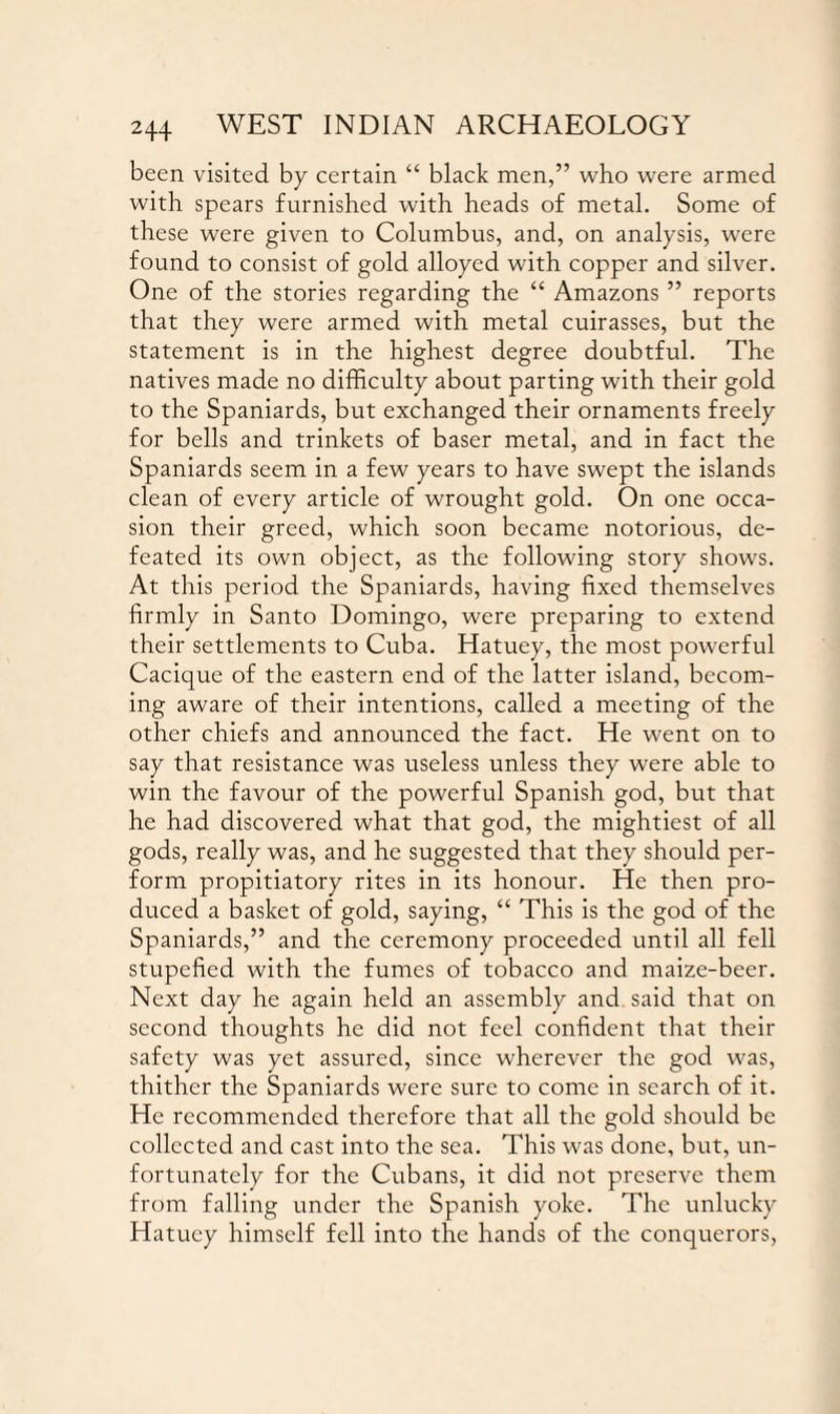 been visited by certain “ black men,” who were armed with spears furnished with heads of metal. Some of these were given to Columbus, and, on analysis, were found to consist of gold alloyed with copper and silver. One of the stories regarding the “ Amazons ” reports that they were armed with metal cuirasses, but the statement is in the highest degree doubtful. The natives made no difficulty about parting with their gold to the Spaniards, but exchanged their ornaments freely for bells and trinkets of baser metal, and in fact the Spaniards seem in a few years to have swept the islands clean of every article of wrought gold. On one occa¬ sion their greed, which soon became notorious, de¬ feated its own object, as the following story shows. At this period the Spaniards, having fixed themselves firmly in Santo Domingo, were preparing to extend their settlements to Cuba. Hatuey, the most powerful Cacique of the eastern end of the latter island, becom¬ ing aware of their intentions, called a meeting of the other chiefs and announced the fact. He went on to say that resistance was useless unless they were able to win the favour of the powerful Spanish god, but that he had discovered what that god, the mightiest of all gods, really was, and he suggested that they should per¬ form propitiatory rites in its honour. He then pro¬ duced a basket of gold, saying, “ This is the god of the Spaniards,” and the ceremony proceeded until all fell stupefied with the fumes of tobacco and maize-beer. Next day he again held an assembly and said that on second thoughts he did not feel confident that their safety was yet assured, since wherever the god was, thither the Spaniards were sure to come in search of it. He recommended therefore that all the gold should be collected and cast into the sea. This was done, but, un¬ fortunately for the Cubans, it did not preserve them from falling under the Spanish yoke. The unlucky Hatuey himself fell into the hands of the conquerors,