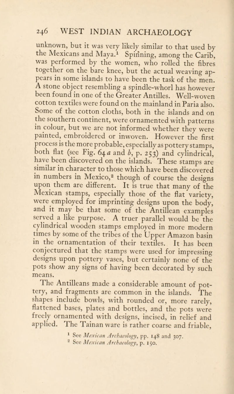 unknown, but it was very likely similar to that used by the Mexicans and Maya.1 Spinning, among the Carib, was performed by the women, who rolled the fibres together on the bare knee, but the actual weaving ap¬ pears in some islands to have been the task of the men. A stone object resembling a spindle-whorl has however been found in one of the Greater Antilles. Well-woven cotton textiles were found on the mainland in Paria also. Some of the cotton cloths, both in the islands and on the southern continent, were ornamented with patterns in colour, but we are not informed whether they were painted, embroidered or inwoven. However the first process is the more probable, especially as pottery stamps, both flat (see Fig. 64. a and b, p. 253) and cylindrical, have been discovered on the islands. These stamps are similar in character to those which have been discovered in numbers in Mexico,2 though of course the designs upon them are different. It is true that many of the Mexican stamps, especially those of the flat variety, were employed for imprinting designs upon the body, and it may be that some of the Antillean examples served a like purpose. A truer parallel would be the cylindrical wooden stamps employed in more modern times by some of the tribes of the Upper Amazon basin in the ornamentation of their textiles. It has been conjectured that the stamps were used for impressing designs upon pottery vases, but certainly none of the pots show any signs of having been decorated by such means. The Antilleans made a considerable amount of pot¬ tery, and fragments are common in the islands. The shapes include bowls, with rounded or, more rarely, flattened bases, plates and bottles, and the pots were freely ornamented with designs, incised, in relief and applied. The Tainan ware is rather coarse and friable, 1 See Mexican Archaeology, pp. 13.S and 307. 2 See Me> 'lean Archaeology, p. 150.