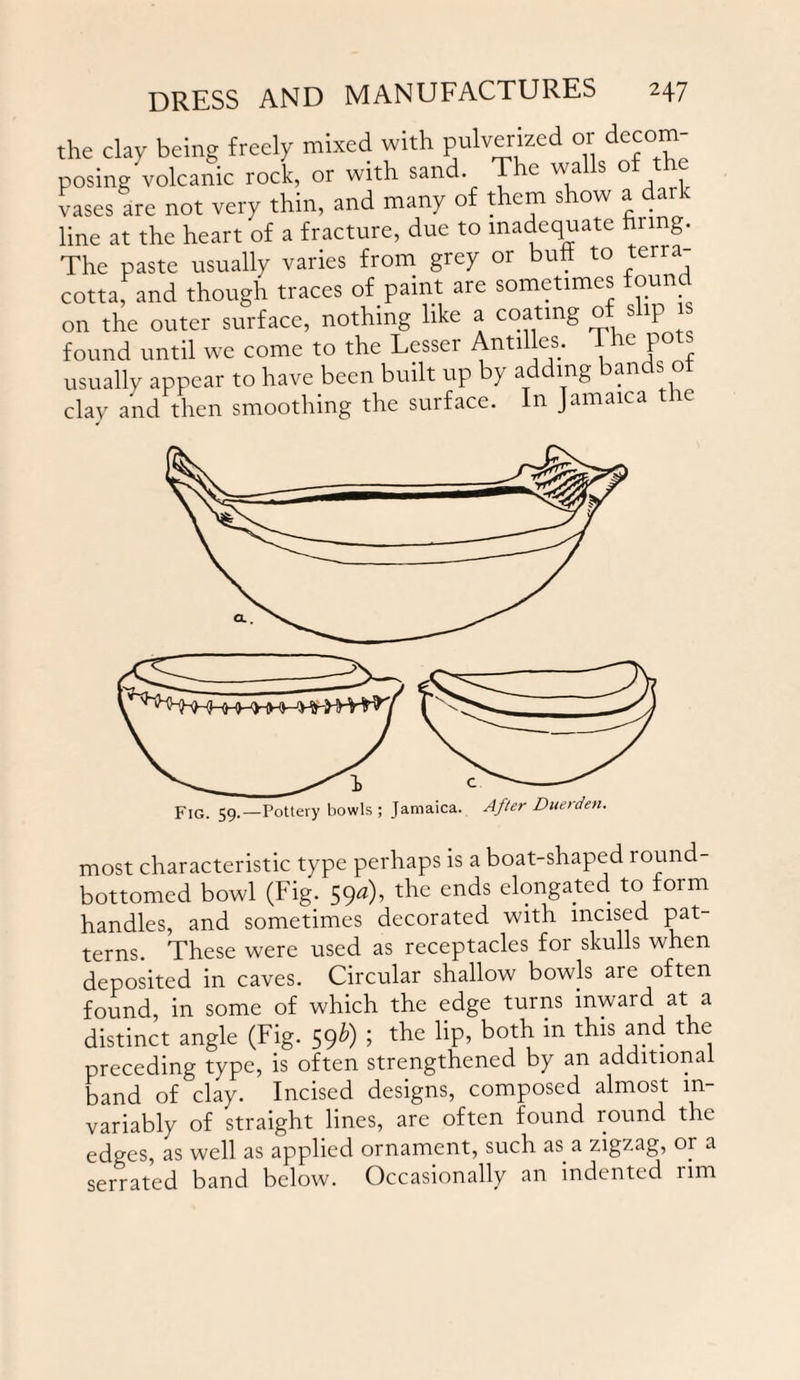 the clay being freely mixed with pulverized or decom¬ posing volcanic rock, or with sand. The walls of the vases are not very thin, and many of them show a dark line at the heart of a fracture, due to inadequate hung. The paste usually varies from grey or bull to terra¬ cotta, and though traces of paint are sometimes foun on the outer surface, nothing like a coating o s ip found until we come to the Lesser Antilles. The pots usually appear to have been built up by adding an s clav and then smoothing the surface. In Jamaica the most characteristic type perhaps is a boat-shaped round bottomed bowl (Fig. 590), the ends elongated to form handles, and sometimes decorated with incised pat terns. These were used as receptacles for skulls when deposited in caves. Circular shallow bowls are often found, in some of which the edge turns inward at a distinct angle (Fig. 59b) ; the lip, both in this and the preceding type, is often strengthened by an additional band of clay. Incised designs, composed almost in¬ variably of straight lines, are often found round the edges, as well as applied ornament, such as a zigzag, or a serrated band below. Occasionally an indented rim