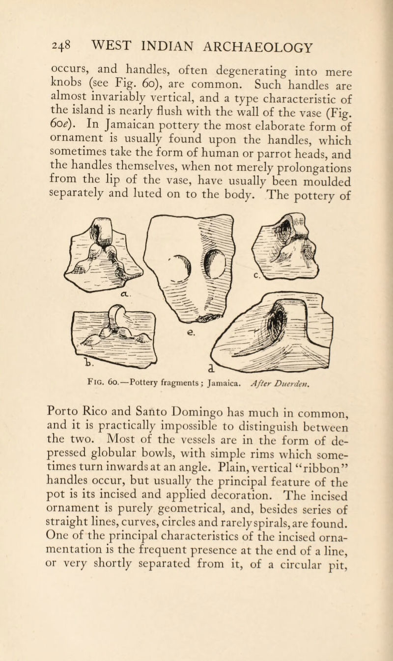 occurs, and handles, often degenerating into mere knobs (see Fig. 60), are common. Such handles are almost invariably vertical, and a type characteristic of the island is nearly flush with the wall of the vase (Fig. 6oe). In Jamaican pottery the most elaborate form of ornament is usually found upon the handles, which sometimes take the form of human or parrot heads, and the handles themselves, when not merely prolongations from the lip of the vase, have usually been moulded separately and luted on to the body. The pottery of Fig. 60.—Pottery fragments; Jamaica. After Du erden. Porto Rico and Santo Domingo has much in common, and it is practically impossible to distinguish between the two. Most of the vessels are in the form of de¬ pressed globular bowls, with simple rims which some¬ times turn inwards at an angle. Plain, vertical “ribbon” handles occur, but usually the principal feature of the pot is its incised and applied decoration. The incised ornament is purely geometrical, and, besides series of straight lines, curves, circles and rarely spirals, are found. One of the principal characteristics of the incised orna¬ mentation is the frequent presence at the end of a line, or very shortly separated from it, of a circular pit,