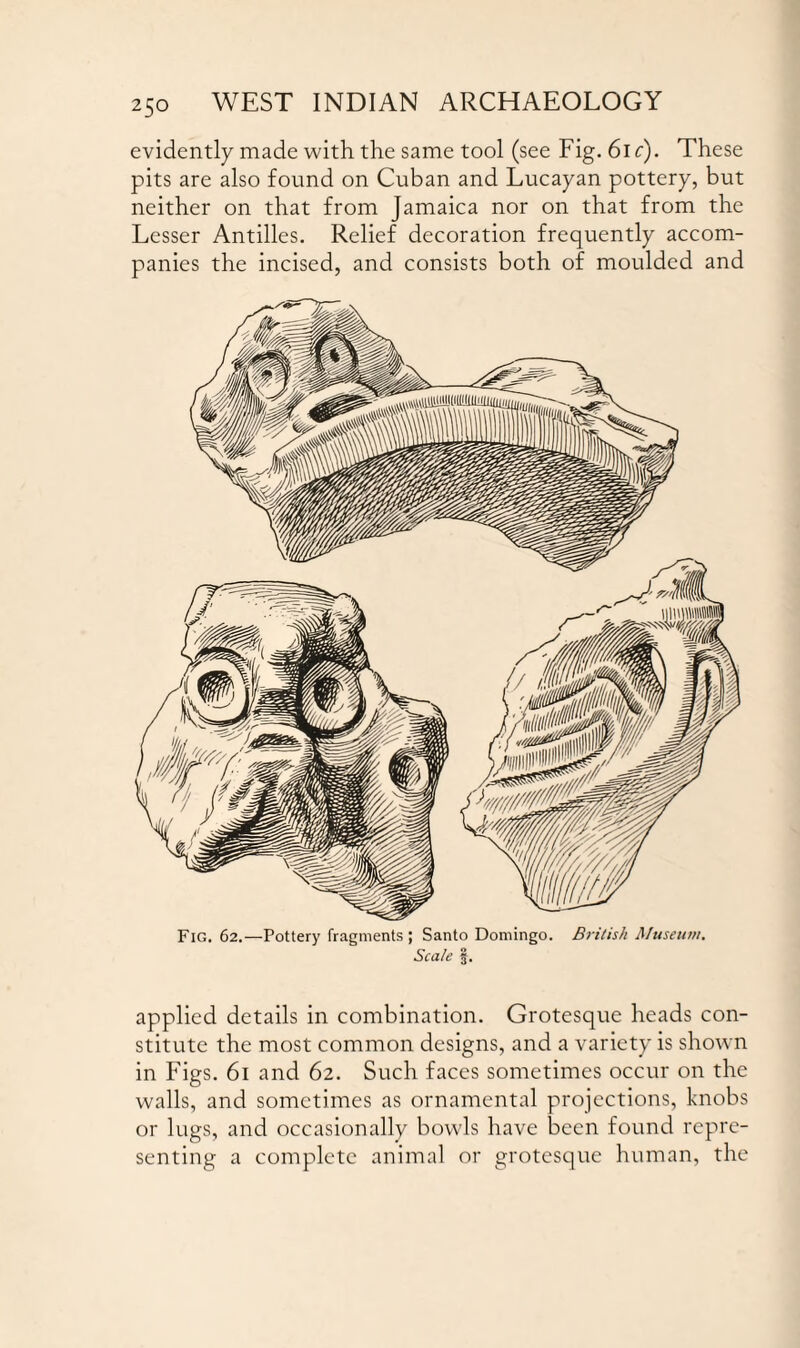 evidently made with the same tool (see Fig. 61 c). These pits are also found on Cuban and Lucayan pottery, but neither on that from Jamaica nor on that from the Lesser Antilles. Relief decoration frequently accom¬ panies the incised, and consists both of moulded and Fig. 62.—Pottery fragments; Santo Domingo. British Museum. Scale §. applied details in combination. Grotesque heads con¬ stitute the most common designs, and a variety is shown in Figs. 61 and 62. Such faces sometimes occur on the walls, and sometimes as ornamental projections, knobs or lugs, and occasionally bowls have been found repre¬ senting a complete animal or grotesque human, the