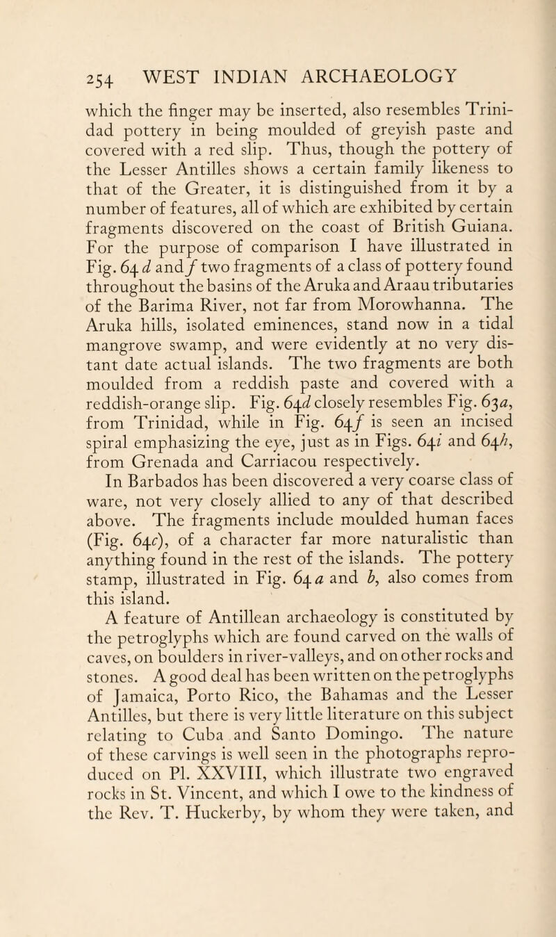 which the finger may be inserted, also resembles Trini¬ dad pottery in being moulded of greyish paste and covered with a red slip. Thus, though the pottery of the Lesser Antilles shows a certain family likeness to that of the Greater, it is distinguished from it by a number of features, all of which are exhibited by certain fragments discovered on the coast of British Guiana. For the purpose of comparison I have illustrated in Fig. 64 d and f two fragments of a class of pottery found throughout the basins of the Aruka and Araau tributaries of the Barima River, not far from Morowhanna. The Aruka hills, isolated eminences, stand now in a tidal mangrove swamp, and were evidently at no very dis¬ tant date actual islands. The two fragments are both moulded from a reddish paste and covered with a reddish-orange slip. Fig. 6\d closely resembles Fig. 63^, from Trinidad, while in Fig. 64/ is seen an incised spiral emphasizing the eye, just as in Figs. 6\i and 64//, from Grenada and Carriacou respectively. In Barbados has been discovered a very coarse class of ware, not very closely allied to any of that described above. The fragments include moulded human faces (Fig. 64c), of a character far more naturalistic than anything found in the rest of the islands. The pottery stamp, illustrated in Fig. 64# and £, also comes from this island. A feature of Antillean archaeology is constituted by the petroglyphs which are found carved on the walls of caves, on boulders in river-valleys, and on other rocks and stones. A good deal has been written on the petroglyphs of Jamaica, Porto Rico, the Bahamas and the Lesser Antilles, but there is very little literature on this subject relating to Cuba and Santo Domingo. The nature of these carvings is well seen in the photographs repro¬ duced on PI. XXVIII, which illustrate two engraved rocks in St. Vincent, and which I owe to the kindness of the Rev. T. Huckcrby, by whom they were taken, and