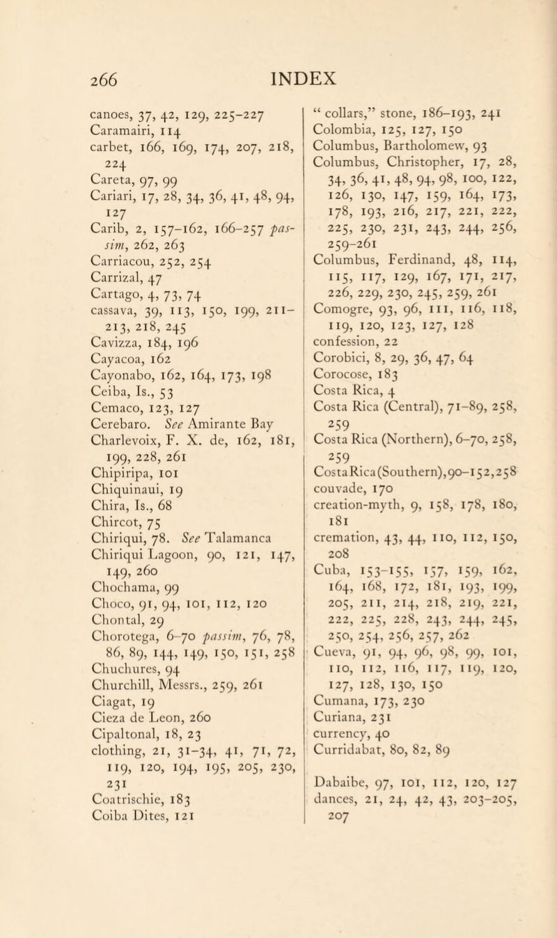 canoes, 37, 42, 129, 225-227 Caramairi, 114 carbet, 166, 169, 174, 207, 218, 224 Careta, 97, 99 Cariari, 17, 28, 34, 36, 41, 48, 94, 127 Carib, 2, 157-162, 166-257 pas¬ sim, 262, 263 Carriacou, 252, 254 Carrizal, 47 Cartago, 4, 73, 74 cassava, 39, 113, 150, 199, 211- 213, 218, 245 Cavizza, 184, 196 Cayacoa, 162 Cayonabo, 162, 164, 173, 198 Ceiba, Is., 53 Cemaco, 123, 127 Cerebaro. See Amirante Bay Charlevoix, F. X. de, 162, 181, 199, 228, 261 Chipiripa, 101 Chiquinaui, 19 Chira, Is., 68 Chircot, 75 Chiriqui, 78. See Talamanca Chiriqui Lagoon, 90, 121, 147, 149, 260 Chochama, 99 Choco, 91, 94, 101, 112, 120 Chontal, 29 Chorotega, 6-70 passim, 76, 78, 86, 89, 144, 149, 150, 151, 258 Chuchures, 94 Churchill, Messrs., 259, 261 Ciagat, 19 Cieza de Leon, 260 Cipaltonal, 18, 23 clothing, 21, 31-34, 41, 71, 72, 119, 120, 194, 195, 205, 230, 231 Coatrischie, 183 Coiba Dites, 121 “ collars,” stone, 186-193, 241 Colombia, 125, 127, 150 Columbus, Bartholomew, 93 Columbus, Christopher, 17, 28, 34, 36,41,48, 94, 98, 100, 122, 126, 130, 147, 159, 164, 173, 178, 193, 216, 217, 221, 222, 225, 230, 231, 243, 244, 256, 259-261 Columbus, Ferdinand, 48, 114, 115, 117, 129, 167, 171, 217, 226, 229, 230, 245, 259, 261 Comogre, 93, 96, III, 116, 118, 119, 120, 123, 127, 128 confession, 22 Corobici, 8, 29, 36, 47, 64 Corocose, 183 Costa Rica, 4 Costa Rica (Central), 71-89, 258, 259 Costa Rica (Northern), 6-70, 258, 259 Costa Rica (Sou them),90-15 2,258 couvade, 170 creation-myth, 9, 158, 178, 180, 181 cremation, 43, 44, no, 112, 150, 208 Cuba, 153-155, 157, J59> i62> 164, 168, 172, 1S1, 193, 199, 205, 211, 214, 218, 219, 221, 222, 225, 228, 243, 244, 245, 250, 254, 256, 257, 262 Cueva, 91, 94, 96, 98, 99, 101, no, 112, 116, 117, 119, 120, 127, 128, 130, 150 Cumana, 173, 230 Curiana, 231 currency, 40 Curridabat, 80, 82, 89 Dabaibe, 97, 101, 112, 120, 127 dances, 21, 24, 42, 43, 203-205, 207