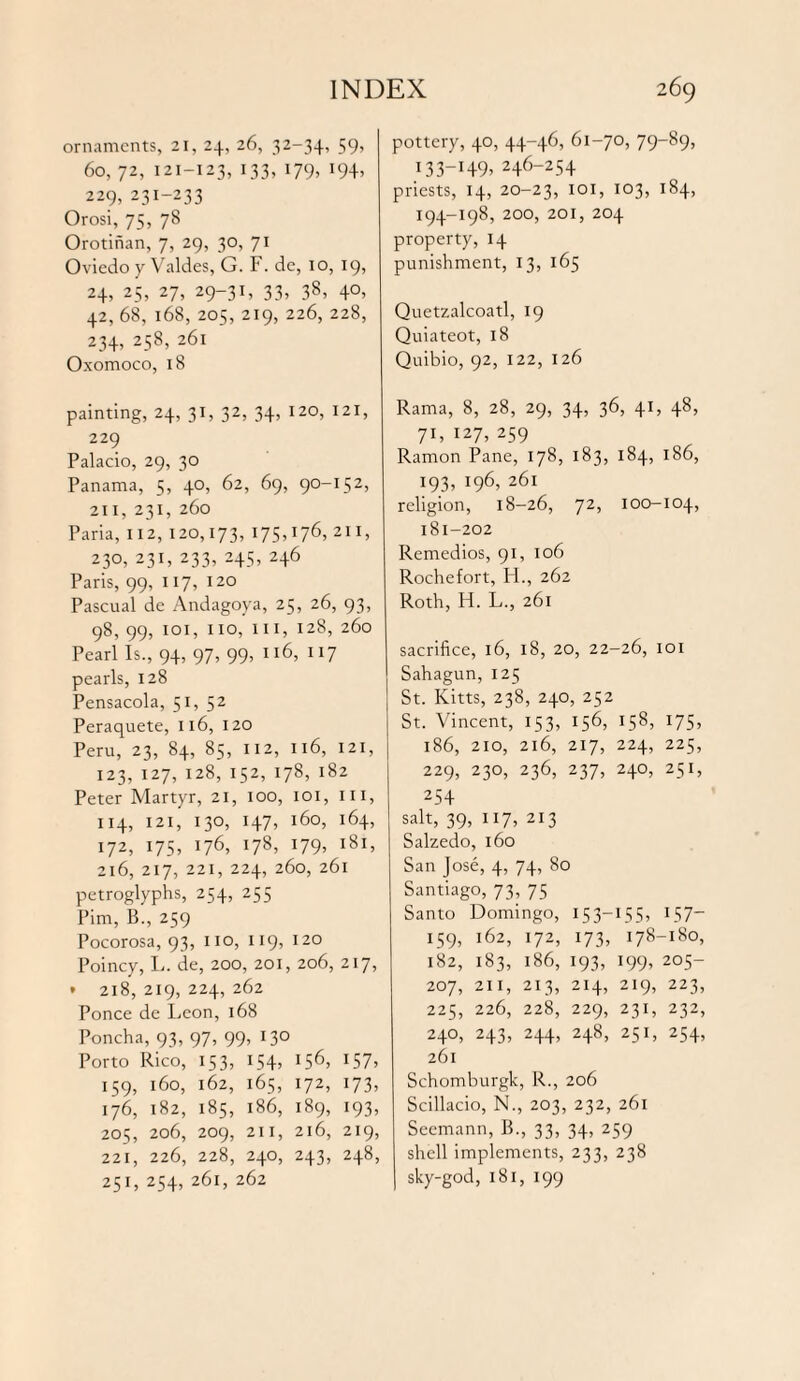 ornaments, 21, 24, 26, 32-34, 59, 60,72, 121-123, 133, 179, 194, 229, 231-233 Orosi, 75, 78 Orotinan, 7, 29, 30, 71 Oviedo y Valdes, G. F. de, 10, 19, 24, 25, 27, 29-31, 33, 38, 40, 42, 68, 168, 205, 219, 226, 228, 234, 258, 261 Oxomoco, 18 painting, 24, 31, 32, 34, 120, 121, 229 Palacio, 29, 30 Panama, 5, 40, 62, 69, 90-152, 211, 23I, 260 Paria, 112, 120,173, 175,176, 211, 23°> 23L 233> 245> 246 Paris, 99, 117, 120 Pascual de Andagoya, 25, 26, 93, 98, 99, 101, no, in, 128, 260 Pearl Is., 94, 97, 99, 116, 117 pearls, 128 Pensacola, 51, 52 Peraquete, 116, 120 Peru, 23, 84, 85, 112, 116, 121, 123, 127, 128, 152, 178, 182 Peter Martyr, 21, 100, 101, in, 114, 121, 130, 147, 160, 164, 172, 175, 176, 178, i79> l8l> 216, 217, 221, 224, 260, 261 petroglyphs, 254, 255 Pirn, B., 259 Pocorosa, 93, no, 119, 120 Poincy, I/, de, 200, 201, 206, 217, * 218, 219, 224, 262 Ponce de Leon, 168 Poncha, 93, 97, 99, 130 Porto Rico, 153, 154, 156, 157, 159, 160, 162, 165, 172, 173, 176, 182, 185, 186, 189, 193, 205, 206, 209, 211, 216, 219, 221, 226, 228, 240, 243, 248, 251, 254, 261, 262 pottery, 40, 44-46, 61-70, 79-89, I33“I49> 246-254 priests, 14, 20-23, 101, 103, 184, 194-198, 200, 201, 204 property, 14 punishment, 13, 165 Quetzalcoatl, 19 Quiateot, 18 Quibio, 92, 122, 126 Rama, 8, 28, 29, 34, 36, 41, 48, 71, 127, 259 Ramon Pane, 178, 183, 184, 186, i93> j96> 261 religion, 18-26, 72, 100-104, 181-202 Remedios, 91, 106 Rochefort, Id., 262 Roth, H. L., 261 sacrifice, 16, 18, 20, 22-26, 101 Sahagun, 125 St. Kitts, 238, 240, 252 St. Vincent, 153, 156, 158, 175, 186, 210, 216, 217, 224, 225, 229, 230, 236, 237, 240, 251, 254 salt, 39, 117, 213 Salzedo, 160 San Jose, 4, 74, 80 Santiago, 73, 75 Santo Domingo, 153-155, 157— 159, 162, 172, 173, 178-180, 182, 183, 186, 193, 199, 205- 207, 211, 213, 214, 219, 223, 225, 226, 228, 229, 231, 232, 240, 243, 244, 248, 251, 254, 261 Schomburgk, R., 206 Scillacio, N., 203, 232, 261 Seemann, B., 33, 34, 259 shell implements, 233, 238 sky-god, 181, 199