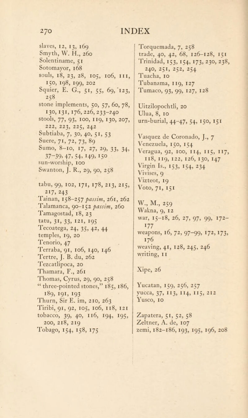 slaves, 12, 13, 169 Smyth, W. H., 260 Solentiname, 51 Sotomayor, 168 souls, 18, 23, 28, 105, 106, III, 150, 198, 199, 202 Squier, E. G., 51, 55, 69/123, 258. stone implements, 50, 57, 60, 78, 130,131.176, 226, 233-240 stools, 77, 93, 100, 119, 130, 207, 222, 223, 225, 242 Subtiaba, 7, 30, 40, 51, 53 Suere, 71, 72, 73, 89 Sumo, 8-10, 17, 27, 29, 33, 34, 37-39. 47. 54. H9> I5° sun-worship, 100 Swanton, J. R., 29, 90, 258 tabu, 99, 102, 171, 178, 213, 215, 217, 243 Tainan, 158-257 passim, 261, 262 Talamanca, 90-152 passim, 260 Tamagostad, 18, 23 tatu, 31, 33, 121, 195 Tecoatega, 24, 35, 42, 44 temples, 19, 20 Tenorio, 47 Terraba, 91, 106, 140, 146 Tertre, J. B. du, 262 Tezcatlipoca, 20 Thamara, F., 261 Thomas, Cyrus, 29, 90, 258 “ three-pointed stones,’’ 185, 186, 189, 191, 193 Thurn, Sir E. im, 210, 263 Tiribi, 91, 92, 105, 106, 118, 121 tobacco, 39, 40, 116, 194, 195, 200, 218, 219 Tobago, 154, 158, 175 Torquemada, 7, 258 trade, 40, 42, 68, 126-128, 151 Trinidad, 153, 154, 173, 230, 238, 240, 251, 252, 254 Tuacha, 10 Tubanama, 119, 127 Tumaco, 93, 99, 127, 128 Uitzilopochtli, 20 Ulua, 8, 10 urn-burial, 44-47, 54, 15°, 151 Vasquez de Coronado, J., 7 Venezuela, 150, 154 Veragua, 92, 100, 114, 115, 117, 118, 119, 122, 126, 130, 147 Virgin Is., 153, 154, 234 Vivises, 9 Vizteot, 19 Voto, 71, 151 W., M., 259 Wakna, 9, 12 war, 15-18, 26, 27, 97, 99, 172- 177 weapons, 16, 72, 97-99, 172, 173, 176 weaving, 41, 128, 245, 246 writing, 11 Xipe, 26 Yucatan, 159, 256, 257 yucca, 37, 113, 114, 115, 212 Yusco, 10 Zapatera, 51, 52, 58 Zeltner, A. de, 107 zcmi, 182-186, 193, 195, 196, 208