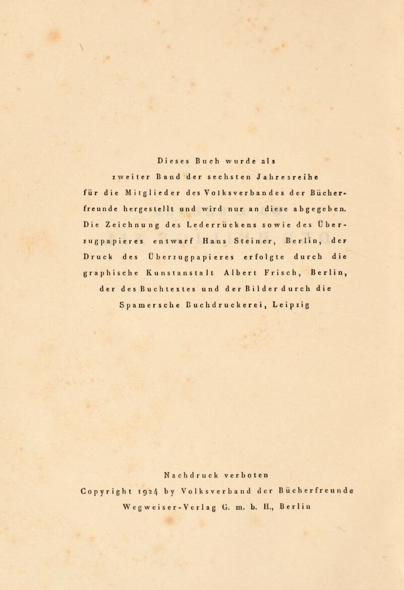 Dieses Buch wurde als zweiter Band der sechsten Jahresreihe für die Mitglieder des Volksverbandes der Bücher¬ freunde hergestellt und wird nur an diese abgegeben. Die Zeichnung des Lederrückens sowie des Über- zugpapieres entwarf Hans Steiner, Berlin, der Druck des Überzugpapi eres erfolgte durch die graphische Kunstanstalt Albert Frisch, Berlin, der des Buchtextes und der Bilder durch die Spamersche Buchdruckerei, Leipzig Nachdruck verboten Copyright 1924 by Volksverband der Bücherfreunde Wegweiser-Verlag G. m. b. II., Berlin