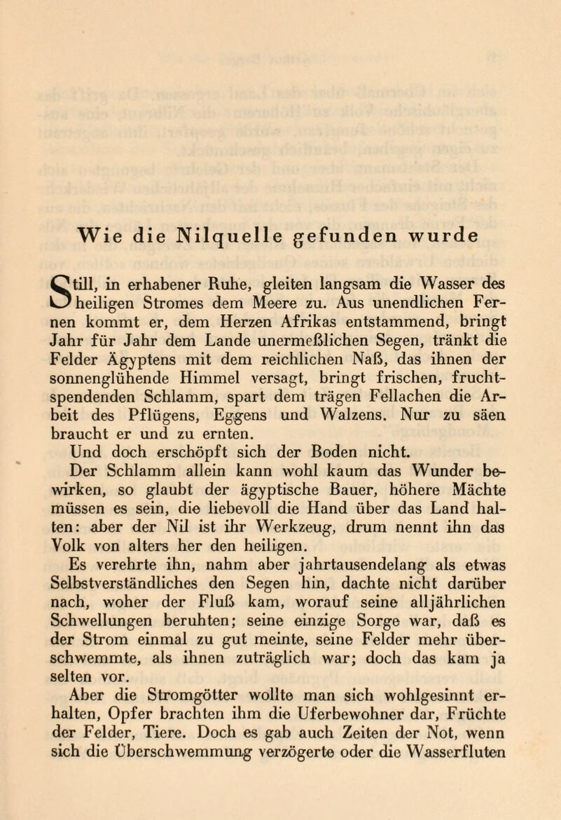 Wie die Nilquelle gefunden wurde Still, in erhabener Ruhe, gleiten langsam die Wasser des heiligen Stromes dem Meere zu. Aus unendlichen Fer¬ nen kommt er, dem Herzen Afrikas entstammend, bringt Jahr für Jahr dem Lande unermeßlichen Segen, tränkt die Felder Ägyptens mit dem reichlichen Naß, das ihnen der sonnenglühende Himmel versagt, bringt frischen, frucht¬ spendenden Schlamm, spart dem trägen Fellachen die Ar¬ beit des Pflügens, Eggens und Walzens. Nur zu säen braucht er und zu ernten. Und doch erschöpft sich der Boden nicht. Der Schlamm allein kann wohl kaum das Wunder be¬ wirken, so glaubt der ägyptische Bauer, höhere Mächte müssen es sein, die liebevoll die Hand über das Land hal¬ ten: aber der Nil ist ihr Werkzeug, drum nennt ihn das Volk von alters her den heiligen. Es verehrte ihn, nahm aber jahrtausendelang als etwas Selbstverständliches den Segen hin, dachte nicht darüber nach, woher der Fluß kam, worauf seine alljährlichen Schwellungen beruhten; seine einzige Sorge war, daß es der Strom einmal zu gut meinte, seine Felder mehr über¬ schwemmte, als ihnen zuträglich war; doch das kam ja selten vor. Aber die Stromgötter wollte man sich wohlgesinnt er¬ halten, Opfer brachten ihm die Uferbewohner dar, Früchte der Felder, Tiere. Doch es gab auch Zeiten der Not, wenn sich die Überschwemmung verzögerte oder die Wasserfluten