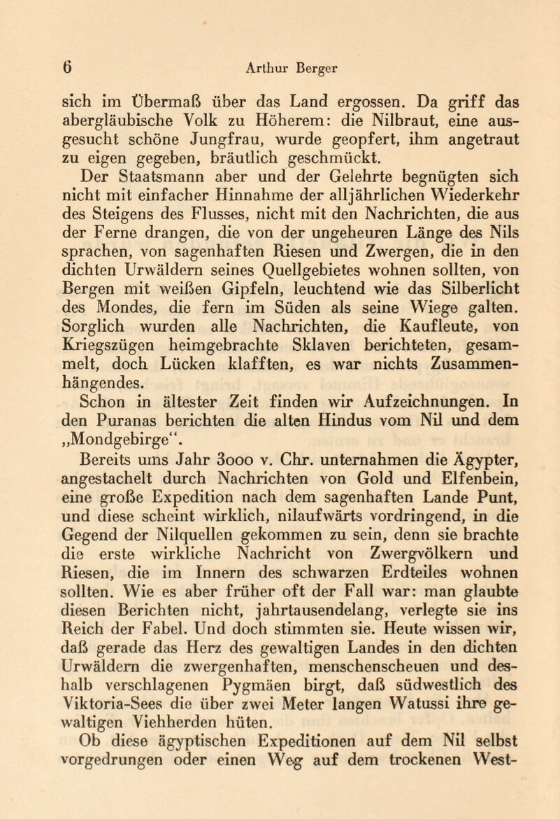 sich im Übermaß über das Land ergossen. Da griff das abergläubische Volk zu Höherem: die Nilbraut, eine aus¬ gesucht schöne Jungfrau, wurde geopfert, ihm angetraut zu eigen gegeben, bräutlich geschmückt. Der Staatsmann aber und der Gelehrte begnügten sich nicht mit einfacher Hinnahme der alljährlichen Wiederkehr des Steigens des Flusses, nicht mit den Nachrichten, die aus der Ferne drangen, die von der ungeheuren Länge des Nils sprachen, von sagenhaften Riesen und Zwergen, die in den dichten Urwäldern seines Quellgebietes wohnen sollten, von Bergen mit weißen Gipfeln, leuchtend wie das Silberlicht des Mondes, die fern im Süden als seine Wiege galten. Sorglich wurden alle Nachrichten, die Kaufleute, von Kriegszügen heimgebrachte Sklaven berichteten, gesam¬ melt, doch Lücken klafften, es war nichts Zusammen¬ hängendes. Schon in ältester Zeit finden wir Aufzeichnungen. In den Puranas berichten die alten Hindus vom Nil und dem „Mondgebirge“. Bereits ums Jahr 3ooo v. Chr. unternahmen die Ägypter, angestachelt durch Nachrichten von Gold und Elfenbein, eine große Expedition nach dem sagenhaften Lande Punt, und diese scheint wirklich, nilaufwärts vordringend, in die Gegend der Nilquellen gekommen zu sein, denn sie brachte die erste wirkliche Nachricht von Zwergvölkern und Riesen, die im Innern des schwarzen Erdteiles wohnen sollten. Wie es aber früher oft der Fall war: man glaubte diesen Berichten nicht, jahrtausendelang, verlegte sie ins Reich der Fabel. Und doch stimmten sie. Heute wissen wir, daß gerade das Herz des gewaltigen Landes in den dichten Urwäldern die zwergenhaften, menschenscheuen und des¬ halb verschlagenen Pygmäen birgt, daß südwestlich des Yiktoria-Sees die über zwei Meter langen Watussi ihre ge¬ waltigen Viehherden hüten. Ob diese ägyptischen Expeditionen auf dem Nil selbst vorgedrungen oder einen YVeg auf dem trockenen West-