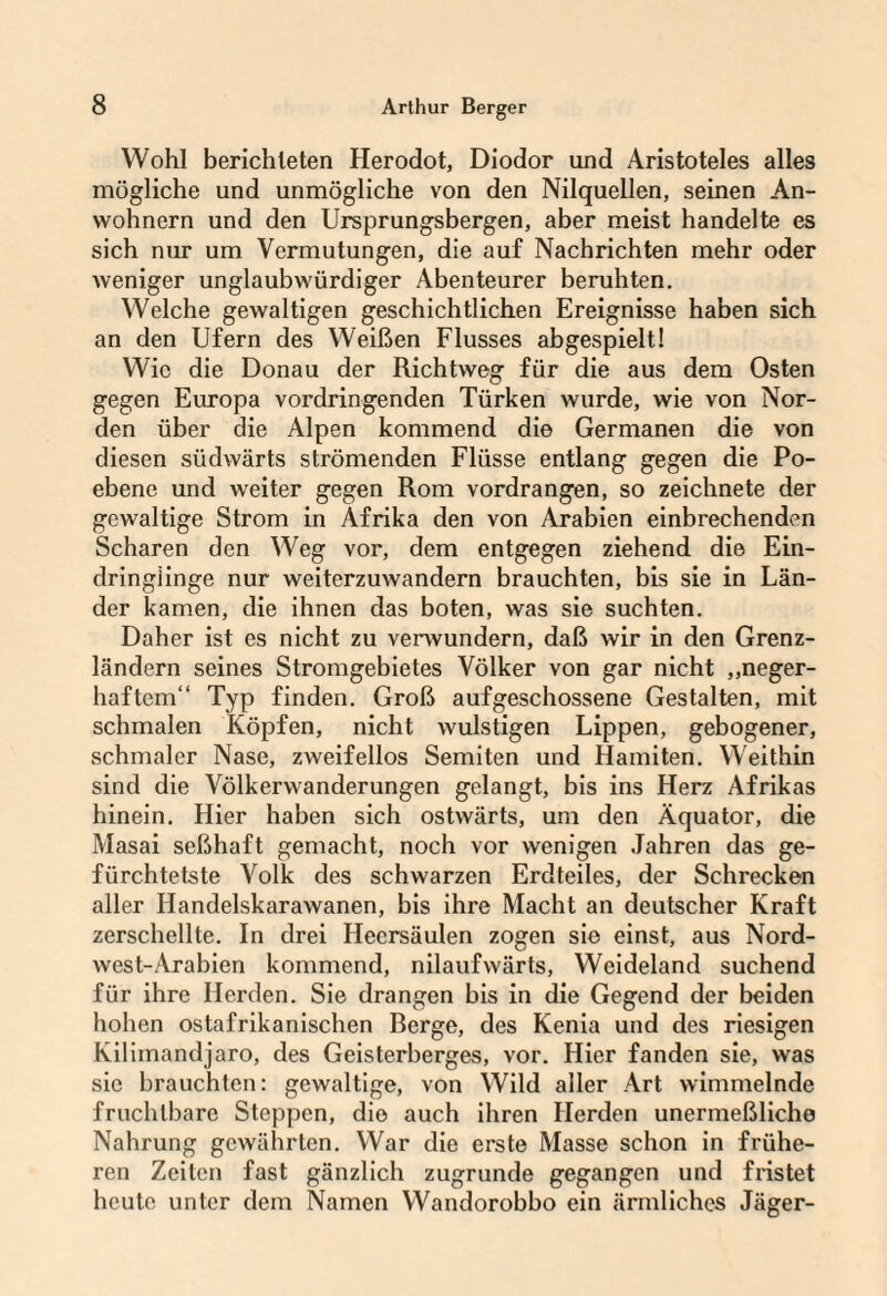 Wohl berichteten Herodot, Diodor und Aristoteles alles mögliche und unmögliche von den Nilquellen, seinen An¬ wohnern und den Ursprungsbergen, aber meist handelte es sich mir um Vermutungen, die auf Nachrichten mehr oder weniger unglaubwürdiger Abenteurer beruhten. Welche gewaltigen geschichtlichen Ereignisse haben sich an den Ufern des Weißen Flusses abgespielt! Wie die Donau der Richtweg für die aus dem Osten gegen Europa vordringenden Türken wurde, wie von Nor¬ den über die Alpen kommend die Germanen die von diesen südwärts strömenden Flüsse entlang gegen die Po- ebene und weiter gegen Rom vordrangen, so zeichnete der gewaltige Strom in Afrika den von Arabien einbrechenden Scharen den Weg vor, dem entgegen ziehend die Ein¬ dringlinge nur weiterzuwandern brauchten, bis sie in Län¬ der kamen, die ihnen das boten, was sie suchten. Daher ist es nicht zu verwundern, daß wir in den Grenz¬ ländern seines Stromgebietes Völker von gar nicht ,,neger- haftem“ Typ finden. Groß aufgeschossene Gestalten, mit schmalen Köpfen, nicht wulstigen Lippen, gebogener, schmaler Nase, zweifellos Semiten und Hamiten. Weithin sind die Völkerwanderungen gelangt, bis ins Herz Afrikas hinein. Hier haben sich ostwärts, um den Äquator, die Masai seßhaft gemacht, noch vor wenigen Jahren das ge- fürchtetste Volk des schwarzen Erdteiles, der Schrecken aller Handelskarawanen, bis ihre Macht an deutscher Kraft zerschellte. In drei Heersäulen zogen sie einst, aus Nord¬ west-Arabien kommend, nilaufwärts, Weideland suchend für ihre Herden. Sie drangen bis in die Gegend der beiden hohen ostafrikanischen ßerge, des Kenia und des riesigen Kilimandjaro, des Geisterberges, vor. Hier fanden sie, was sie brauchten: gewaltige, von Wild aller Art wimmelnde fruchtbare Steppen, die auch ihren Herden unermeßliche Nahrung gewährten. War die erste Masse schon in frühe¬ ren Zeiten fast gänzlich zugrunde gegangen und fristet heute unter dem Namen Wandorobbo ein ärmliches Jäger-