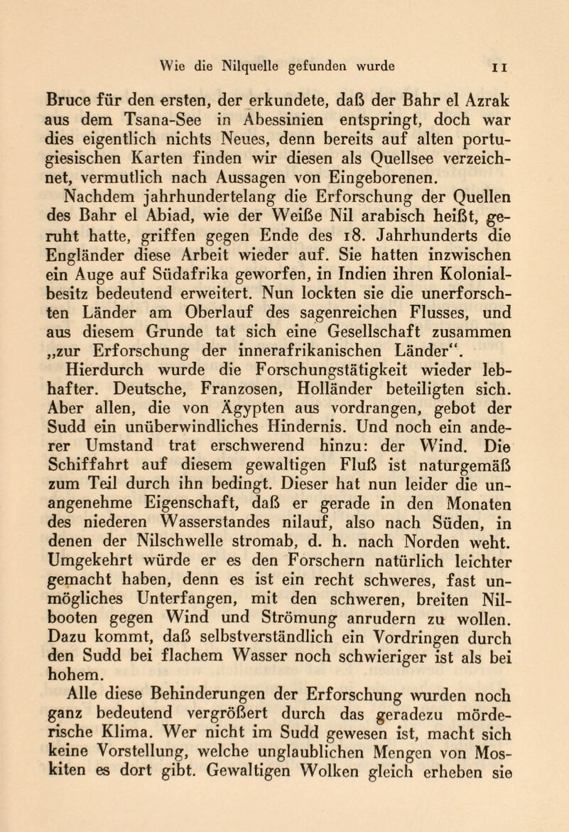 Bruce für den ersten, der erkundete, daß der Bahr el Azrak aus dem Tsana-See in Abessinien entspringt, doch war dies eigentlich nichts Neues, denn bereits auf alten portu¬ giesischen Karten finden wir diesen als Quellsee verzeich¬ net, vermutlich nach Aussagen von Eingeborenen. Nachdem jahrhundertelang die Erforschung der Quellen des Bahr el Abiad, wie der Weiße Nil arabisch heißt, ge¬ ruht hatte, griffen gegen Ende des 18. Jahrhunderts die Engländer diese Arbeit wieder auf. Sie hatten inzwischen ein Auge auf Südafrika geworfen, in Indien ihren Kolonial¬ besitz bedeutend erweitert. Nun lockten sie die unerforsch¬ ten Länder am Oberlauf des Sagenreichen Flusses, und aus diesem Grunde tat sich eine Gesellschaft zusammen „zur Erforschung der innerafrikanischen Länder“. Hierdurch wurde die Forschungstätigkeit wieder leb¬ hafter. Deutsche, Franzosen, Holländer beteiligten sich. Aber allen, die von Ägypten aus vordrangen, gebot der Sudd ein unüberwindliches Hindernis. Und noch ein ande¬ rer Umstand trat erschwerend hinzu: der Wind. Die Schiffahrt auf diesem gewaltigen Fluß ist naturgemäß zum Teil durch ihn bedingt. Dieser hat nun leider die un¬ angenehme Eigenschaft, daß er gerade in den Monaten des niederen Wasserstandes nilauf, also nach Süden, in denen der Nilschwelle stromab, d. h. nach Norden weht. Umgekehrt würde er es den Forschern natürlich leichter gemacht haben, denn es ist ein recht schweres, fast un¬ mögliches Unterfangen, mit den schweren, breiten Nil¬ booten gegen Wind und Strömung anrudern zu wollen. Dazu kommt, daß selbstverständlich ein Vordringen durch den Sudd bei flachem Wasser noch schwieriger ist als bei hohem. Alle diese Behinderungen der Erforschung wurden noch ganz bedeutend vergrößert durch das geradezu mörde¬ rische Klima. Wer nicht im Sudd gewesen ist, macht sich keine Vorstellung, welche unglaublichen Mengen von Mos- kiten es dort gibt. Gewaltigen Wolken gleich erheben sie