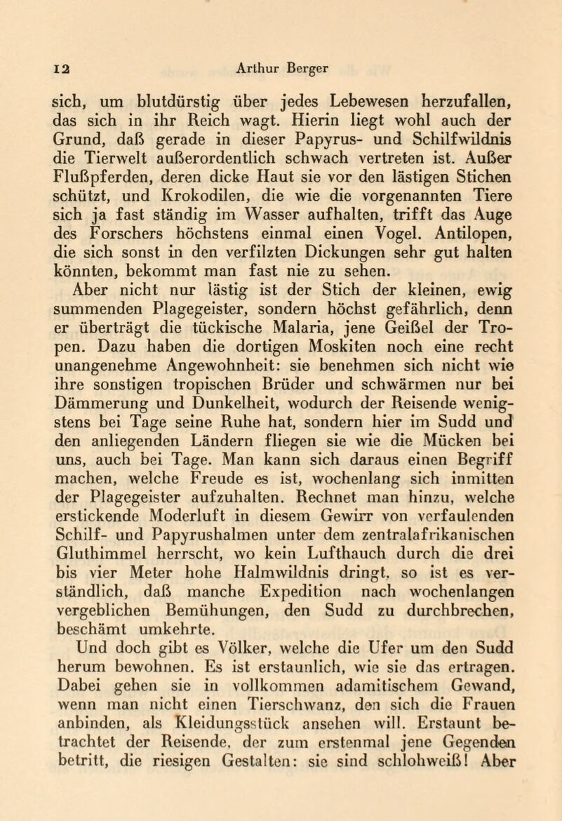 sich, um blutdürstig über jedes Lebewesen herzufallen, das sich in ihr Reich wagt. Hierin liegt wohl auch der Grund, daß gerade in dieser Papyrus- und Schilfwildnis die Tierwelt außerordentlich schwach vertreten ist. Außer Flußpferden, deren dicke Haut sie vor den lästigen Stichen schützt, und Krokodilen, die wie die vorgenannten Tiere sich ja fast ständig im Wasser aufhalten, trifft das Auge des Forschers höchstens einmal einen Vogel. Antilopen, die sich sonst in den verfilzten Dickungen sehr gut halten könnten, bekommt man fast nie zu sehen. Aber nicht nur lästig ist der Stich der kleinen, ewig summenden Plagegeister, sondern höchst gefährlich, denn er überträgt die tückische Malaria, jene Geißel der Tro¬ pen. Dazu haben die dortigen Moskiten noch eine recht unangenehme Angewohnheit: sie benehmen sich nicht wie ihre sonstigen tropischen Brüder und schwärmen nur bei Dämmerung und Dunkelheit, wodurch der Reisende wenig¬ stens bei Tage seine Ruhe hat, sondern hier im Sudd und den anliegenden Ländern fliegen sie wie die Mücken bei uns, auch bei Tage. Man kann sich daraus einen Begriff machen, welche Freude es ist, wochenlang sich inmitten der Plagegeister aufzuhalten. Rechnet man hinzu, welche erstickende Moderluft in diesem Gewirr von verfaulenden Schilf- und Papyrushalmen unter dem zentralafrikanischen Gluthimmel herrscht, wo kein Lufthauch durch die drei bis vier Meter hohe Halmwildnis dringt, so ist es ver¬ ständlich, daß manche Expedition nach wochenlangen vergeblichen Bemühungen, den Sudd zu durchbrechen, beschämt umkehrte. Und doch gibt es Völker, welche die Ufer um den Sudd herum bewohnen. Es ist erstaunlich, wie sie das ertragen. Dabei gehen sie in vollkommen adamitischem Gewand, wenn man nicht einen Tierschwanz, den sich die Frauen anbinden, als Kleidungsstück ansehen will. Erstaunt be¬ trachtet der Reisende, der zum erstenmal jene Gegenden betritt, die riesigen Gestalten: sie sind schlohweiß! Aber