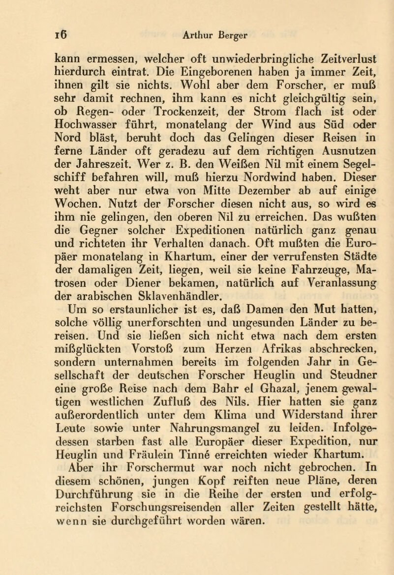 kann ermessen, welcher oft unwiederbringliche Zeitverlust hierdurch eintrat. Die Eingeborenen haben ja immer Zeit, ihnen gilt sie nichts. Wohl aber dem Forscher, er muß sehr damit rechnen, ihm kann es nicht gleichgültig sein, ob Regen- oder Trockenzeit, der Strom flach ist oder Hochwasser führt, monatelang der Wind aus Süd oder Nord bläst, beruht doch das Gelingen dieser Reisen in ferne Länder oft geradezu auf dem richtigen Ausnutzen der Jahreszeit. Wer z. B. den Weißen Nil mit einem Segel¬ schiff befahren will, muß hierzu Nordwind haben. Dieser weht aber nur etwa von Mitte Dezember ab auf einige Wochen. Nutzt der Forscher diesen nicht aus, so wird es ihm nie gelingen, den oberen Nil zu erreichen. Das wußten die Gegner solcher Expeditionen natürlich ganz genau und richteten ihr Verhalten danach. Oft mußten die Euro¬ päer monatelang in Khartum, einer der verrufensten Städte der damaligen Zeit, liegen, weil sie keine Fahrzeuge, Ma¬ trosen oder Diener bekamen, natürlich auf Veranlassung der arabischen Sklavenhändler. Um so erstaunlicher ist es, daß Damen den Mut hatten, solche völlig unerforschten und ungesunden Länder zu be¬ reisen. Und sie ließen sich nicht etwa nach dem ersten mißglückten Vorstoß zum Herzen Afrikas abschrecken, sondern unternahmen bereits im folgenden Jahr in Ge¬ sellschaft der deutschen Forscher Heuglin und Steudner eine große Reise nach dem Bahr el Ghazal, jenem gewal¬ tigen westlichen Zufluß des Nils. Hier hatten sie ganz außerordentlich unter dem Klima und Widerstand ihrer Leute sowie unter Nahrungsmangel zu leiden. Infolge¬ dessen starben fast alle Europäer dieser Expedition, nur Heuglin und Fräulein Tinn6 erreichten wieder Khartum. Aber ihr Forschermut war noch nicht gebrochen. In diesem schönen, jungen Kopf reiften neue Pläne, deren Durchführung sie in die Reihe der ersten und erfolg¬ reichsten Forschungsreisenden aller Zeiten gestellt hätte, wenn sie durchgeführt worden wären.