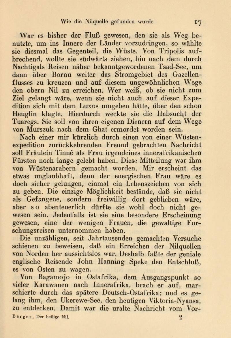 War es bisher der Fluß gewesen, den sie als Weg be¬ nutzte, um ins Innere der Länder vorzudringen, so wählte sie diesmal das Gegenteil, die Wüste. Von Tripolis auf¬ brechend, wollte sie südwärts ziehen, hin nach dem durch Nachtigals Reisen näher bekanntgewordenen Tsad-See, um dann über Bornu weiter das Stromgebiet des Gazellen¬ flusses zu kreuzen und auf diesem ungewöhnlichen Wege den obern Nil zu erreichen. Wer weiß, ob sie nicht zum Ziel gelangt wäre, wenn sie nicht auch auf dieser Expe¬ dition sich mit dem Luxus umgeben hätte, über den schon Heuglin klagte. Hierdurch weckte sie die Habsucht der Tuaregs. Sie soll von ihren eigenen Dienern auf dem Wege von Murszuk nach dem Ghat ermordet worden sein. Nach einer mir kürzlich durch einen von einer Wüsten¬ expedition zurückkehrenden Freund gebrachten Nachricht soll Fräulein Tinne als Frau irgendeines innerafrikanischen Fürsten noch lange gelebt haben. Diese Mitteilung war ihm von Wüstenarabern gemacht worden. Mir erscheint das etwas unglaubhaft, denn der energischen Frau wäre es doch sicher gelungen, einmal ein Lebenszeichen von sich zu geben. Die einzige Möglichkeit bestände, daß sie nicht als Gefangene, sondern freiwillig dort geblieben wäre, aber s o abenteuerlich dürfte sie wohl doch nicht ge¬ wesen sein. Jedenfalls ist sie eine besondere Erscheinung gewesen, eine der wenigen Frauen, die gewaltige For¬ schungsreisen unternommen haben. Die unzähligen, seit Jahrtausenden gemachten Versuche schienen zu beweisen, daß ein Erreichen der Nilquellen von Norden her aussichtslos war. Deshalb faßte der geniale englische Reisende John Hanning Speke den Entschluß, es von Osten zu wagen. Von Bagamojo in Ostafrika, dem Ausgangspunkt so vieler Karawanen nach Innerafrika, brach er auf, mar¬ schierte durch das spätere Deutsch-Ostafrika; und es ge¬ lang ihm, den Ukerewe-See, den heutigen Viktoria-Nyansa, zu entdecken. Damit war die uralte Nachricht vom Vor- Berger, Der heilige Nil. 2