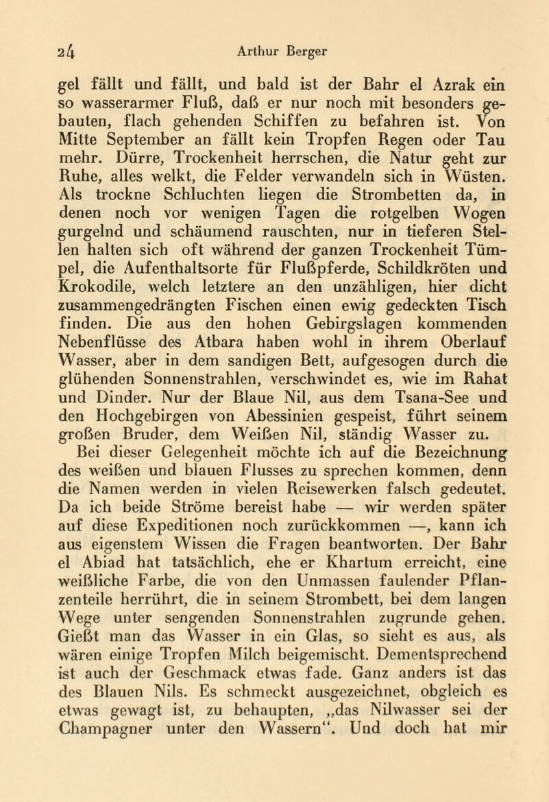 gel fällt und fällt, und bald ist der Bahr el Azrak ein so wasserarmer Fluß, daß er nur noch mit besonders ge¬ bauten, flach gehenden Schiffen zu befahren ist. Von Mitte September an fällt kein Tropfen Regen oder Tau mehr. Dürre, Trockenheit herrschen, die Natur geht zur Ruhe, alles welkt, die Felder verwandeln sich in Wüsten. Als trockne Schluchten liegen die Strombetten da, in denen noch vor wenigen Tagen die rotgelben Wogen gurgelnd und schäumend rauschten, nur in tieferen Stel¬ len halten sich oft während der ganzen Trockenheit Tüm¬ pel, die Aufenthaltsorte für Flußpferde, Schildkröten und Krokodile, welch letztere an den unzähligen, hier dicht zusammengedrängten Fischen einen ewig gedeckten Tisch finden. Die aus den hohen Gebirgslagen kommenden Nebenflüsse des Atbara haben wohl in ihrem Oberlauf Wasser, aber in dem sandigen Bett, auf gesogen durch die glühenden Sonnenstrahlen, verschwindet es, wie im Rahat und Dinder. Nur der Blaue Nil, aus dem Tsana-See und den Hochgebirgen von Abessinien gespeist, führt seinem großen Bruder, dem Weißen Nil, ständig Wasser zu. Bei dieser Gelegenheit möchte ich auf die Bezeichnung des weißen und blauen Flusses zu sprechen kommen, denn die Namen werden in vielen Reisewerken falsch gedeutet. Da ich beide Ströme bereist habe — wir werden später auf diese Expeditionen noch zurückkommen —, kann ich aus eigenstem Wissen die Fragen beantworten. Der Bahr el Abiad hat tatsächlich, ehe er Khartum erreicht, eine weißliche Farbe, die von den Unmassen faulender Pflan- zenleile herrührt, die in seinem Strombett, bei dem langen Wege unter sengenden Sonnenstrahlen zugrunde gehen. Gießt man das Wasser in ein Glas, so sieht es aus, als wären einige Tropfen Milch beigemischt. Dementsprechend ist auch der Geschmack etwas fade. Ganz anders ist das des Blauen Nils. Es schmeckt ausgezeichnet, obgleich es etwas gewagt ist, zu behaupten, „das Nilwasser sei der Champagner unter den Wassern“. Und doch hat mir