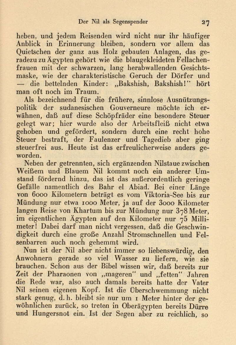 hoben, und jedem Reisenden wird nicht nur ihr häufiger Anblick in Erinnerung bleiben, sondern vor allem das Quietschen der ganz aus Holz gebauten Anlagen, das ge¬ radezu zu Ägypten gehört wie die blaugekleideten Fellachen¬ frauen mit der schwarzen, lang herabwallenden Gesichts¬ maske, wie der charakteristische Geruch der Dörfer und — die bettelnden Kinder: „Bakshish, Bakshish!“ hört man oft noch im Traum. Als bezeichnend für die frühere, sinnlose Ausnützungs¬ politik der sudanesischen Gouverneure möchte ich er¬ wähnen, daß auf diese Schöpfräder eine besondere Steuer gelegt war; hier wurde also der Arbeitsfleiß nicht etwa gehoben und gefördert, sondern durch eine recht hohe Steuer bestraft, der Faulenzer und Tagedieb aber ging steuerfrei aus. Heute ist das erfreulicherweise anders ge¬ worden. Neben der getrennten, sich ergänzenden Nilstaue zwischen Weißem und Blauem Nil kommt noch ein anderer Um¬ stand fördernd hinzu, das ist das außerordentlich geringe Gefälle namentlich des Bahr el Abiad. Bei einer Länge von 6000 Kilometern beträgt es vom Viktoria-See bis zur Mündung nur etwa 1000 Meter, ja auf der 3ooo Kilometer langen Reise von Khartum bis zur Mündung nur 378 Meter, im eigentlichen Ägypten auf den Kilometer nur 75 Milli¬ meter! Dabei darf man nicht vergessen, daß die Geschwin¬ digkeit durch eine große Anzahl Stromschnellen und Fel¬ senbarren auch noch gehemmt wird. Nun ist der Nil aber nicht immer so liebenswürdig, den Anwohnern gerade so viel Wasser zu liefern, wie sie brauchen. Schon aus der Bibel wissen wir, daß bereits zur Zeit der Pharaonen von ,,mageren“ und „fetten“ Jahren die Rede war, also auch damals bereits hatte der Vater Nil seinen eigenen Kopf. Ist die Überschwemmung nicht stark genug, d. h. bleibt sie nur um 1 Meter hinter der ge¬ wöhnlichen zurück, so treten in Oberägypten bereits Dürre und Hungersnot ein. Ist der Segen aber zu reichlich, so