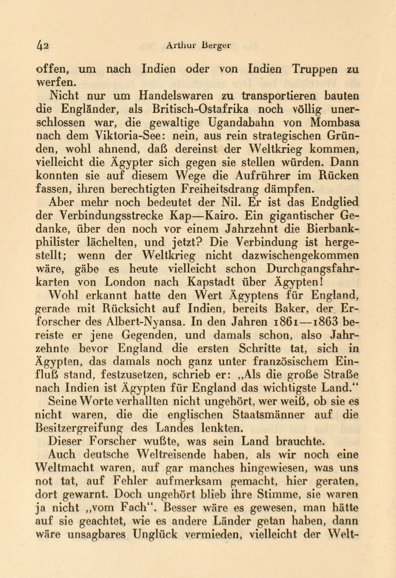 offen, um nach Indien oder von Indien Truppen zu werfen. Nicht nur um Handelswaren zu transportieren bauten die Engländer, als Britisch-Ostafrika noch völlig uner- schlossen war, die gewaltige Ugandahahn von Mombasa nach dem Viktoria-See: nein, aus rein strategischen Grün¬ den, wohl ahnend, daß dereinst der Weltkrieg kommen, vielleicht die Ägypter sich gegen sie stellen würden. Dann konnten sie auf diesem Wege die Aufrührer im Rücken fassen, ihren berechtigten Freiheitsdrang dämpfen. Aber mehr noch bedeutet der Nil. Er ist das Endglied der Verbindungsstrecke Kap—Kairo. Ein gigantischer Ge¬ danke, über den noch vor einem Jahrzehnt die Bierbank¬ philister lächelten, und jetzt? Die Verbindung ist herge¬ stellt; wenn der Weltkrieg nicht dazwischengekommen wäre, gäbe es heute vielleicht schon Durchgangsfahr¬ karten von London nach Kapstadt über Ägypten! Wohl erkannt hatte den Wert Ägyptens für England, gerade mit Rücksicht auf Indien, bereits Baker, der Er¬ forscher des Albert-Nyansa. In den Jahren 1861—1863 be¬ reiste er jene Gegenden, und damals schon, also Jahr¬ zehnte bevor England die ersten Schritte tat, sich in Ägypten, das damals noch ganz unter französischem Ein¬ fluß stand, festzusetzen, schrieb er: „Als die große Straße nach Indien ist Ägypten für England das wichtigste Land.“ Seine Worte verhallten nicht ungehört, wer weiß, ob sie es nicht waren, die die englischen Staatsmänner auf die Besitzergreifung des Landes lenkten. Dieser Forscher wußte, was sein Land brauchte. Auch deutsche Weltreisende haben, als wir noch eine Weltmacht waren, auf gar manches hingewiesen, was uns not tat, auf Fehler aufmerksam gemacht, hier geraten, dort gewarnt. Doch ungehört blieb ihre Stimme, sie waren ja nicht „vom Fach“. Besser wäre es gewesen, man hätte auf sie geachtet, wie es andere Länder getan haben, dann wäre unsagbares Unglück vermieden, vielleicht der Welt-