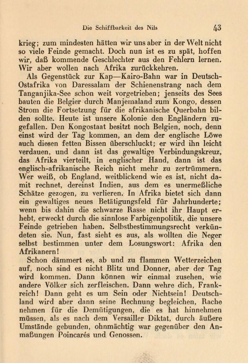 krieg; zum mindesten hätten wir uns aber in der Welt nicht so viele Feinde gemacht. Doch nun ist es zu spät, hoffen wir, daß kommende Geschlechter aus den Fehlern lernen. Wir aber wollen nach Afrika zurückkehren. Als Gegenstück zur Kap—Kairo-Bahn war in Deutsch- Ostafrika von Daressalam der Schienenstrang nach dem Tanganjika-See schon weit vorgetrieben; jenseits des Sees bauten die Belgier durch Manjemaland zum Kongo, dessen Strom die Fortsetzung für die afrikanische Querbahn bil¬ den sollte. Heute ist unsere Kolonie den Engländern zu¬ gefallen. Den Kongostaat besitzt noch Belgien, noch, denn einst wird der Tag kommen, an dem der englische Löwe auch diesen fetten Bissen überschluckt; er wird ihn leicht verdauen, und dann ist das gewaltige Verbindungskreuz, das Afrika vierteilt, in englischer Hand, dann ist das englisch-afrikanische Reich nicht mehr zu zertrümmern. Wer weiß, ob England, weitblickend wie es ist, nicht da¬ mit rechnet, dereinst Indien, aus dem es unermeßliche Schätze gezogen, zu verlieren. In Afrika bietet sich dann ein gewaltiges neues Betätigungsfeld für Jahrhunderte; wenn bis dahin die schwarze Rasse nicht ihr Haupt er¬ hebt, erweckt durch die sinnlose Farbigenpolitik, die unsere Feinde getrieben haben. Selbstbestimmungsrecht verkün¬ deten sie. Nun, fast sieht es aus, als wollten die Neger selbst bestimmen unter dem Losungswort: Afrika den Afrikanern! Schon dämmert es, ab und zu flammen Wetterzeichen auf, noch sind es nicht Blitz und Donner, aber der Tag wird kommen. Dann können wir einmal Zusehen, wie andere Völker sich zerfleischen. Dann wehre dich, Frank¬ reich! Dann geht es um Sein oder Nichtsein! Deutsch¬ land wird aber dann seine Rechnung begleichen, Rache nehmen für die Demütigungen, die es hat hinnehmen müssen, als es nach dem Versailler Diktat, durch äußere Umstände gebunden, ohnmächtig war gegenüber den An¬ maßungen Poincares und Genossen.