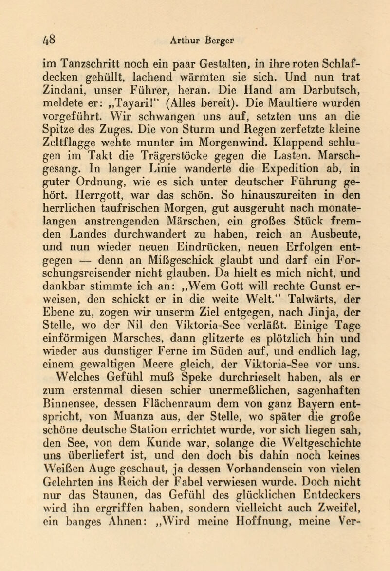 im Tanzschritt noch ein paar Gestalten, in ihre roten Schlaf¬ decken gehüllt, lachend wärmten sie sich. Und nun trat Zindani, unser Führer, heran. Die Hand am Darbutsch, meldete er: ,,Tayari!“ (Alles bereit). Die Maultiere wurden vorgeführt. Wir schwangen uns auf, setzten uns an die Spitze des Zuges. Die von Sturm und Regen zerfetzte kleine Zeltflagge wehte munter im Morgenwind. Klappend schlu¬ gen im Takt die Trägerstöcke gegen die Lasten. Marsch¬ gesang. In langer Linie wanderte die Expedition ab, in guter Ordnung, wie es sich unter deutscher Führung ge¬ hört. Herrgott, war das schön. So hinauszureiten in den herrlichen taufrischen Morgen, gut ausgeruht nach monate¬ langen anstrengenden Märschen, ein großes Stück frem¬ den Landes durchwandert zu haben, reich an Ausbeute, und nun wieder neuen Eindrücken, neuen Erfolgen ent¬ gegen — denn an Mißgeschick glaubt und darf ein For¬ schungsreisender nicht glauben. Da hielt es mich nicht, und dankbar stimmte ich an: „Wem Gott will rechte Gunst er¬ weisen, den schickt er in die weite Welt.“ Talwärts, der Ebene zu, zogen wir unserm Ziel entgegen, nach Jinja, der Stelle, wo der Nil den Viktoria-See verläßt. Einige Tage einförmigen Marsches, dann glitzerte es plötzlich hin und wieder aus dunstiger Ferne im Süden auf, und endlich lag, einem gewaltigen Meere gleich, der Viktoria-See vor uns. Welches Gefühl muß Speke durchrieselt haben, als er zum erstenmal diesen schier unermeßlichen, sagenhaften Binnensee, dessen Flächenraum dem von ganz Bayern ent¬ spricht, von Muanza aus, der Stelle, wo später die große schöne deutsche Station errichtet wurde, vor sich liegen sali, den See, von dem Kunde war, solange die Weltgeschichte uns überliefert ist, und den doch bis dahin noch keines Weißen Auge geschaut, ja dessen Vorhandensein von vielen Gelehrten ins Reich der Fabel verwiesen wurde. Doch nicht nur das Staunen, das Gefühl des glücklichen Entdeckers wird ihn ergriffen haben, sondern vielleicht auch Zweifel, ein banges Ahnen: „Wird meine Hoffnung, meine Ver-