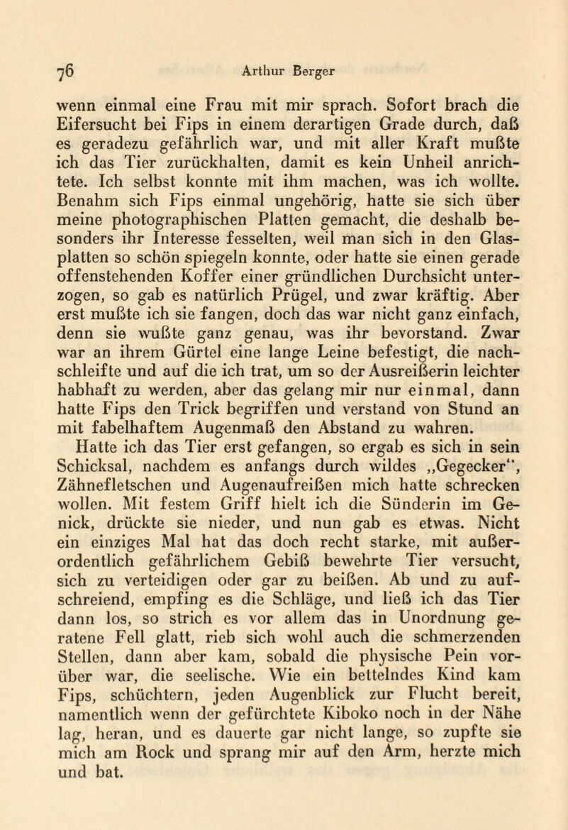 wenn einmal eine Frau mit mir sprach. Sofort brach die Eifersucht bei Fips in einem derartigen Grade durch, daß es geradezu gefährlich war, und mit aller Kraft mußte ich das Tier zurückhalten, damit es kein Unheil anrich¬ tete. Ich selbst konnte mit ihm machen, was ich wollte. Benahm sich Fips einmal ungehörig, hatte sie sich über meine photographischen Platten gemacht, die deshalb be¬ sonders ihr Interesse fesselten, weil man sich in den Glas¬ platten so schön spiegeln konnte, oder hatte sie einen gerade offenstehenden Koffer einer gründlichen Durchsicht unter¬ zogen, so gab es natürlich Prügel, und zwar kräftig. Aber erst mußte ich sie fangen, doch das war nicht ganz einfach, denn sie wußte ganz genau, was ihr bevorstand. Zwar war an ihrem Gürtel eine lange Leine befestigt, die nach¬ schleifte und auf die ich trat, um so der Ausreißerin leichter habhaft zu werden, aber das gelang mir nur einmal, dann hatte Fips den Trick begriffen und verstand von Stund an mit fabelhaftem Augenmaß den Abstand zu wahren. Hatte ich das Tier erst gefangen, so ergab es sich in sein Schicksal, nachdem es anfangs durch wildes „Gegecker“, Zähnefletschen und Augenaufreißen mich hatte schrecken wollen. Mit festem Griff hielt ich die Sünderin im Ge¬ nick, drückte sie nieder, und nun gab es etwas. Nicht ein einziges Mal hat das doch recht starke, mit außer¬ ordentlich gefährlichem Gebiß bewehrte Tier versucht, sich zu verteidigen oder gar zu beißen. Ab und zu auf¬ schreiend, empfing es die Schläge, und ließ ich das Tier dann los, so strich es vor allem das in Unordnung ge¬ ratene Fell glatt, rieb sich wohl auch die schmerzenden Stellen, dann aber kam, sobald die physische Pein vor¬ über war, die seelische. Wie ein bettelndes Kind kam Fips, schüchtern, jeden Augenblick zur Flucht bereit, namentlich wenn der gefürchtete Kiboko noch in der Nähe lag, heran, und es dauerte gar nicht lange, so zupfte sie mich am Rock und sprang mir auf den Arm, herzte mich und bat.