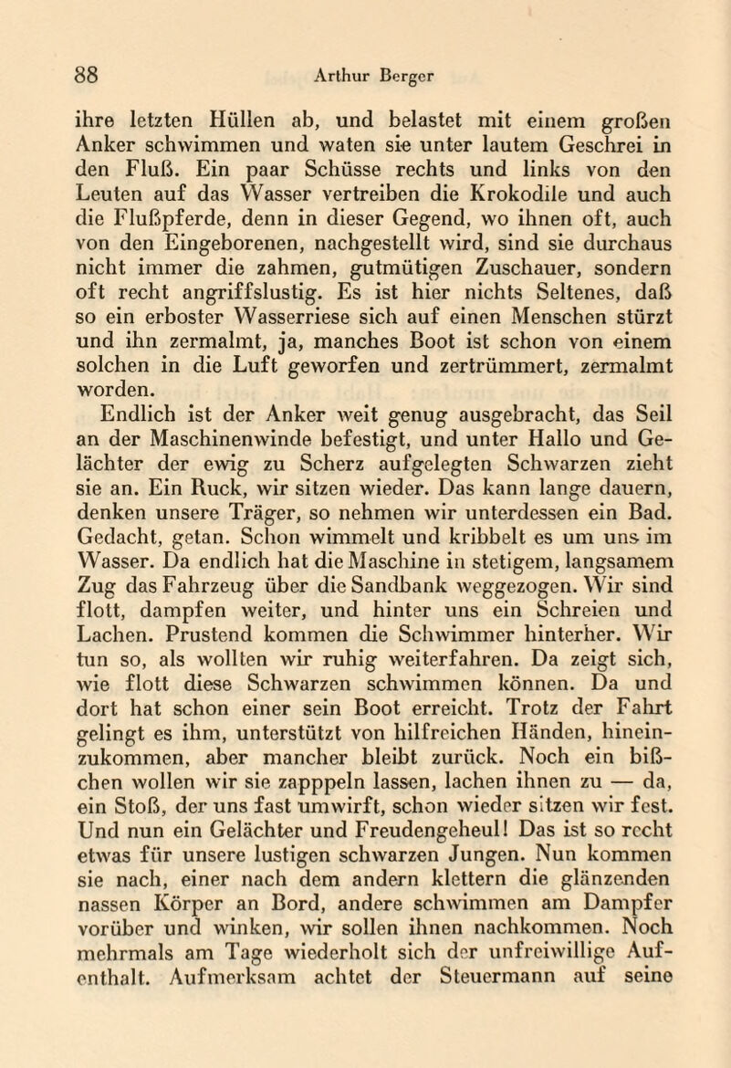 ihre letzten Hüllen ab, und belastet mit einem großen Anker schwimmen und waten sie unter lautem Geschrei in den Fluß. Ein paar Schüsse rechts und links von den Leuten auf das Wasser vertreiben die Krokodile und auch die Flußpferde, denn in dieser Gegend, wo ihnen oft, auch von den Eingeborenen, nachgestellt wird, sind sie durchaus nicht immer die zahmen, gutmütigen Zuschauer, sondern oft recht angriffslustig. Es ist hier nichts Seltenes, daß so ein erboster Wasserriese sich auf einen Menschen stürzt und ihn zermalmt, ja, manches Boot ist schon von einem solchen in die Luft geworfen und zertrümmert, zermalmt worden. Endlich ist der Anker weit genug ausgebracht, das Seil an der Maschinenwinde befestigt, und unter Hallo und Ge¬ lächter der ewig zu Scherz aufgelegten Schwarzen zieht sie an. Ein Ruck, wir sitzen wieder. Das kann lange dauern, denken unsere Träger, so nehmen wir unterdessen ein Bad. Gedacht, getan. Schon wimmelt und kribbelt es um uns im Wasser. Da endlich hat die Maschine in stetigem, langsamem Zug das Fahrzeug über die Sandbank weggezogen. Wir sind flott, dampfen weiter, und hinter uns ein Schreien und Lachen. Prustend kommen die Schwimmer hinterher. Wir tun so, als wollten wir ruhig weiterfahren. Da zeigt sich, wie flott diese Schwarzen schwimmen können. Da und dort hat schon einer sein Boot erreicht. Trotz der Fahrt gelingt es ihm, unterstützt von hilfreichen Händen, hinein¬ zukommen, aber mancher bleibt zurück. Noch ein biß¬ chen wollen wir sie zapppeln lassen, lachen ihnen zu — da, ein Stoß, der uns fast umwirft, schon wieder sitzen wir fest. Und nun ein Gelächter und Freudengeheul! Das ist so recht etwas für unsere lustigen schwarzen Jungen. Nun kommen sie nach, einer nach dem andern klettern die glänzenden nassen Körper an Bord, andere schwimmen am Dampfer vorüber und winken, wir sollen ihnen nachkommen. Noch mehrmals am Tage wiederholt sich der unfreiwillige Auf¬ enthalt. Aufmerksam achtet der Steuermann auf seine