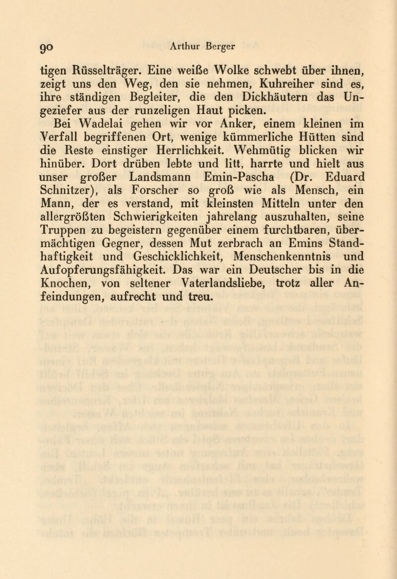 tigen Rüsselträger. Eine weiße Wolke schwebt über ihnen, zeigt uns den Weg, den sie nehmen, Kuhreiher sind es, ihre ständigen Begleiter, die den Dickhäutern das Un¬ geziefer aus der runzeligen Haut picken. Bei Wadelai gehen wir vor Anker, einem kleinen im Verfall begriffenen Ort, wenige kümmerliche Hütten sind die Reste einstiger Herrlichkeit. Wehmütig blicken wir hinüber. Dort drüben lebte und litt, harrte und hielt aus unser großer Landsmann Emin-Pascha (Dr. Eduard Schnitzer), als Forscher so groß wie als Mensch, ein Mann, der es verstand, mit kleinsten Mitteln unter den allergrößten Schwierigkeiten jahrelang auszuhalten, seine Truppen zu begeistern gegenüber einem fruchtbaren, über¬ mächtigen Gegner, dessen Mut zerbrach an Emins Stand¬ haftigkeit und Geschicklichkeit, Menschenkenntnis und Aufopferungsfähigkeit. Das war ein Deutscher bis in die Knochen, von seltener Vaterlandsliebe, trotz aller An¬ feindungen, aufrecht und treu.