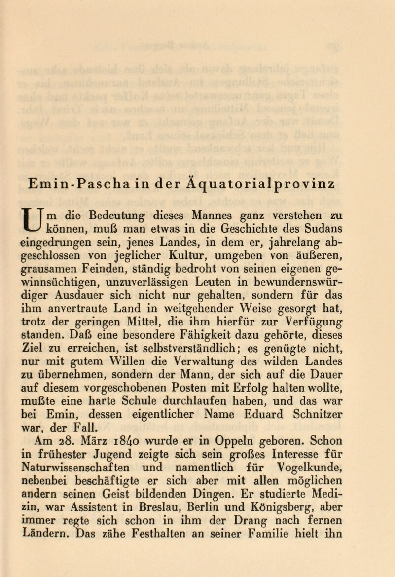 Emin-Pascha in der Äquatorialprovinz Um die Bedeutung dieses Mannes ganz verstehen zu können, muß man etwas in die Geschichte des Sudans eingedrungen sein, jenes Landes, in dem er, jahrelang ab¬ geschlossen von jeglicher Kultur, umgeben von äußeren, grausamen Feinden, ständig bedroht von seinen eigenen ge¬ winnsüchtigen, unzuverlässigen Leuten in bewundernswür¬ diger Ausdauer sich nicht nur gehalten, sondern für das ihm anvertraute Land in weitgehender Weise gesorgt hat, trotz der geringen Mittel, die ihm hierfür zur Verfügung standen. Daß eine besondere Fähigkeit dazu gehörte, dieses Ziel zu erreichen, ist selbstverständlich; es genügte nicht, nur mit gutem Willen die Verwaltung des wilden Landes zu übernehmen, sondern der Mann, der sich auf die Dauer auf diesem vorgeschobenen Posten mit Erfolg halten wollte, mußte eine harte Schule durchlaufen haben, und das war bei Emin, dessen eigentlicher Name Eduard Schnitzer war, der Fall. Am 28. März i84o wurde er in Oppeln geboren. Schon in frühester Jugend zeigte sich sein großes Interesse für Naturwissenschaften und namentlich für Vogelkunde, nebenbei beschäftigte er sich aber mit allen möglichen andern seinen Geist bildenden Dingen. Er studierte Medi¬ zin, war Assistent in Breslau, Berlin und Königsberg, aber immer regte sich schon in ihm der Drang nach fernen Ländern. Das zähe Festhalten an seiner Familie hielt ihn