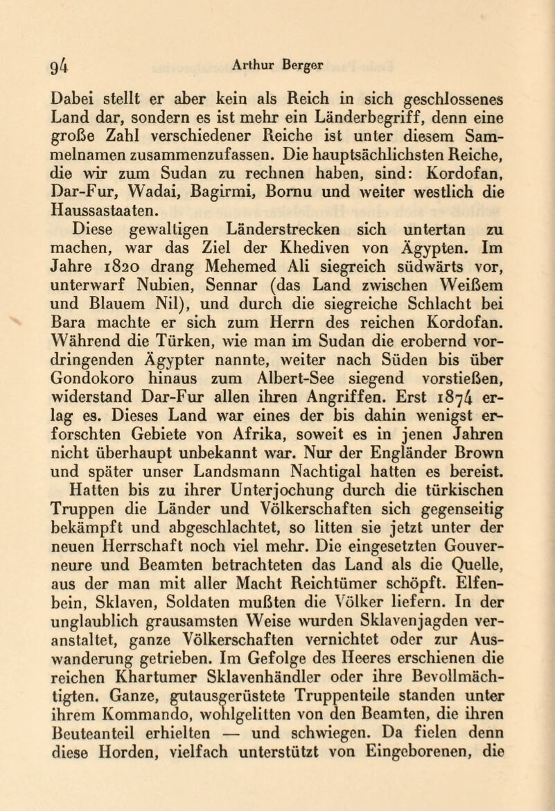 Dabei stellt er aber kein als Reich in sich geschlossenes Land dar, sondern es ist mehr ein Länderbegriff, denn eine große Zahl verschiedener Reiche ist unter diesem Sam¬ melnamen zusammenzufassen. Die hauptsächlichsten Reiche, die wir zum Sudan zu rechnen haben, sind: Kordofan, Dar-Fur, Wadai, ßagirmi, Bomu und weiter westlich die Haussastaaten. Diese gewaltigen Länderstrecken sich untertan zu machen, war das Ziel der Khediven von Ägypten. Im Jahre 1820 drang Mehemed Ali siegreich südwärts vor, unterwarf Nubien, Sennar (das Land zwischen Weißem und Blauem Nil), und durch die siegreiche Schlacht bei Bara machte er sich zum Herrn des reichen Kordofan. Während die Türken, wie man im Sudan die erobernd vor¬ dringenden Ägypter nannte, weiter nach Süden bis über Gondokoro hinaus zum Albert-See siegend vorstießen, widerstand Dar-Fur allen ihren Angriffen. Erst 1874 er¬ lag es. Dieses Land war eines der bis dahin wenigst er¬ forschten Gebiete von Afrika, soweit es in jenen Jahren nicht überhaupt unbekannt war. Nur der Engländer Brown und später unser Landsmann Nachtigal hatten es bereist. Hatten bis zu ihrer Unterjochung durch die türkischen Truppen die Länder und Völkerschaften sich gegenseitig bekämpft und abgeschlachtet, so litten sie jetzt unter der neuen Herrschaft noch viel mehr. Die eingesetzten Gouver¬ neure und Beamten betrachteten das Land als die Quelle, aus der man mit aller Macht Reichtümer schöpft. Elfen¬ bein, Sklaven, Soldaten mußten die Völker liefern. In der unglaublich grausamsten Weise wurden Sklavenjagden ver¬ anstaltet, ganze Völkerschaften vernichtet oder zur Aus¬ wanderung getrieben. Im Gefolge des Heeres erschienen die reichen Khartumer Sklavenhändler oder ihre Bevollmäch¬ tigten. Ganze, gulausgerüstete Truppenteile standen unter ihrem Kommando, wohlgelitten von den Beamten, die ihren Beuteanteil erhielten — und schwiegen. Da fielen denn diese Horden, vielfach unterstützt von Eingeborenen, die