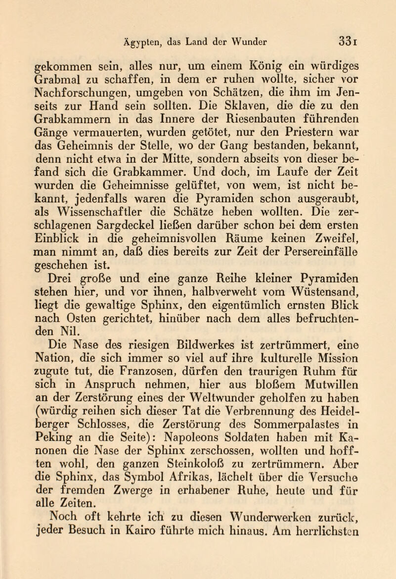 gekommen sein, alles nur, um einem König ein würdiges Grabmal zu schaffen, in dem er ruhen wollte, sicher vor Nachforschungen, umgeben von Schätzen, die ihm im Jen¬ seits zur Hand sein sollten. Die Sklaven, die die zu den Grabkammern in das Innere der Riesenbauten führenden Gänge vermauerten, wurden getötet, nur den Priestern war das Geheimnis der Stelle, wo der Gang bestanden, bekannt, denn nicht etwa in der Mitte, sondern abseits von dieser be¬ fand sich die Grabkammer. Und doch, im Laufe der Zeit wurden die Geheimnisse gelüftet, von wem, ist nicht be¬ kannt, jedenfalls waren die Pyramiden schon ausgeraubt, als Wissenschaftler die Schätze heben wollten. Die zer¬ schlagenen Sargdeckel ließen darüber schon bei dem ersten Einblick in die geheimnisvollen Räume keinen Zweifel, man nimmt an, daß dies bereits zur Zeit der Persereinfälle geschehen ist. Drei große und eine ganze Reihe kleiner Pyramiden stehen hier, und vor ihnen, halbverweht vom Wüstensand, liegt die gewaltige Sphinx, den eigentümlich ernsten Rlick nach Osten gerichtet, hinüber nach dem alles befruchten¬ den Nil. Die Nase des riesigen Rildwerkes ist zertrümmert, eine Nation, die sich immer so viel auf ihre kulturelle Mission zugute tut, die Franzosen, dürfen den traurigen Ruhm für sich in Anspruch nehmen, hier aus bloßem Mutwillen an der Zerstörung eines der Weltwunder geholfen zu haben (würdig reihen sich dieser Tat die Verbrennung des Heidel¬ berger Schlosses, die Zerstörung des Sommerpalastes in Peking an die Seite): Napoleons Soldaten haben mit Ka¬ nonen die Nase der Sphinx zerschossen, wollten und hoff¬ ten wohl, den ganzen Steinkoloß zu zertrümmern. Aber die Sphinx, das Symbol Afrikas, lächelt über die Versuche der fremden Zwerge in erhabener Ruhe, heute und für alle Zeiten. Noch oft kehrte ich zu diesen Wunderwerken zurück, jeder Resuch in Kairo führte mich hinaus. Am herrlichsten