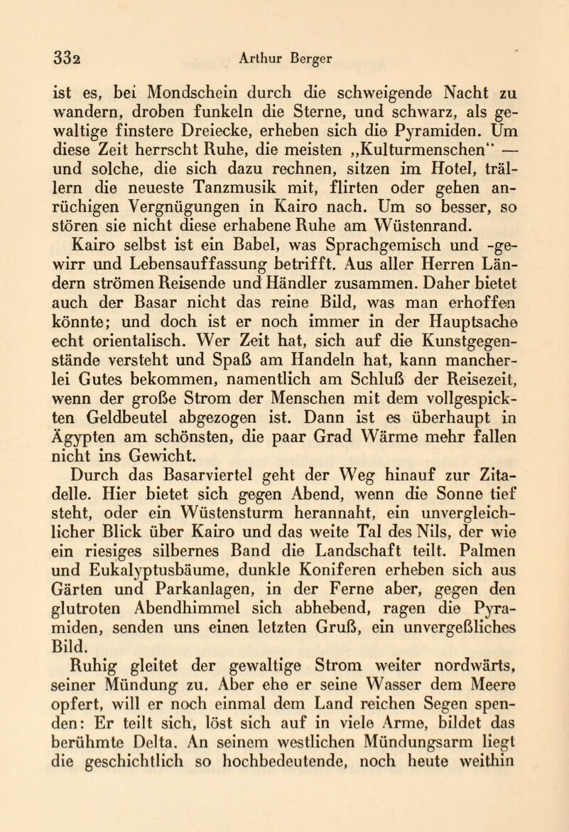 ist es, bei Mondschein durch die schweigende Nacht zu wandern, droben funkeln die Sterne, und schwarz, als ge¬ waltige finstere Dreiecke, erheben sich die Pyramiden. Um diese Zeit herrscht Ruhe, die meisten „Kulturmenschen — und solche, die sich dazu rechnen, sitzen im Hotel, träl¬ lern die neueste Tanzmusik mit, flirten oder gehen an¬ rüchigen Vergnügungen in Kairo nach. Um so besser, so stören sie nicht diese erhabene Ruhe am Wüstenrand. Kairo selbst ist ein Babel, was Sprachgemisch und -ge- wirr und Lebensauffassung betrifft. Aus aller Herren Län¬ dern strömen Reisende und Händler zusammen. Daher bietet auch der Basar nicht das reine Bild, was man erhoffen könnte; und doch ist er noch immer in der Hauptsache echt orientalisch. Wer Zeit hat, sich auf die Kunstgegen¬ stände versteht und Spaß am Handeln hat, kann mancher¬ lei Gutes bekommen, namentlich am Schluß der Reisezeit, wenn der große Strom der Menschen mit dem vollgespick¬ ten Geldbeutel abgezogen ist. Dann ist es überhaupt in Ägypten am schönsten, die paar Grad Wärme mehr fallen nicht ins Gewicht. Durch das Basarviertel geht der Weg hinauf zur Zita¬ delle. Hier bietet sich gegen Abend, wenn die Sonne tief steht, oder ein Wüstensturm herannaht, ein unvergleich¬ licher Blick über Kairo und das weite Tal des Nils, der wie ein riesiges silbernes Band die Landschaft teilt. Palmen und Eukalyptusbäume, dunkle Koniferen erheben sich aus Gärten und Parkanlagen, in der Ferne aber, gegen den glutroten Abendhimmel sich abhebend, ragen die Pyra¬ miden, senden uns einen letzten Gruß, ein unvergeßliches Bild. Ruhig gleitet der gewaltige Strom weiter nordwärts, seiner Mündung zu. Aber ehe er seine Wasser dem Meere opfert, will er noch einmal dem Land reichen Segen spen¬ den: Er teilt sich, löst sich auf in viele Arme, bildet das berühmte Delta. An seinem westlichen Mündungsarm liegt die geschichtlich so hochbedeutende, noch heute weithin