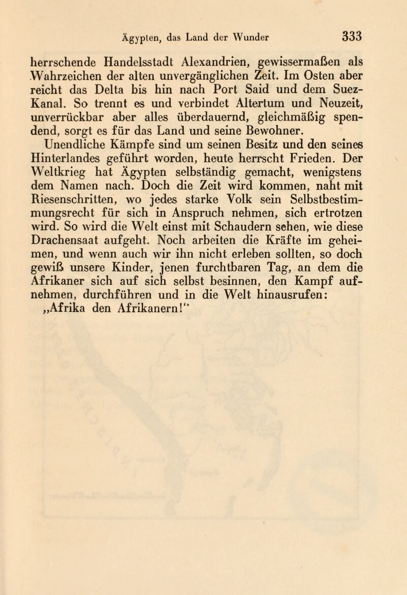 herrschende Handelsstadt Alexandrien, gewissermaßen als Wahrzeichen der alten unvergänglichen Zeit. Im Osten aber reicht das Delta bis hin nach Port Said und dem Suez- Kanal. So trennt es und verbindet Altertum und Neuzeit, unverrückbar aber alles überdauernd, gleichmäßig spen¬ dend, sorgt es für das Land und seine Bewohner. Unendliche Kämpfe sind um seinen Besitz und den seines Hinterlandes geführt worden, heute herrscht Frieden. Der Weltkrieg hat Ägypten selbständig gemacht, wenigstens dem Namen nach. Doch die Zeit wird kommen, naht mit Riesenschritten, wo jedes starke Volk sein Selbstbestim¬ mungsrecht für sich in Anspruch nehmen, sich ertrotzen wird. So wird die Welt einst mit Schaudern sehen, wie diese Drachensaat aufgeht. Noch arbeiten die Kräfte im gehei¬ men, und wenn auch wir ihn nicht erleben sollten, so doch gewiß unsere Kinder, jenen furchtbaren Tag, an dem die Afrikaner sich auf sich selbst besinnen, den Kampf auf¬ nehmen, durchführen und in die Welt hinausrufen: „Afrika den Afrikanern!“