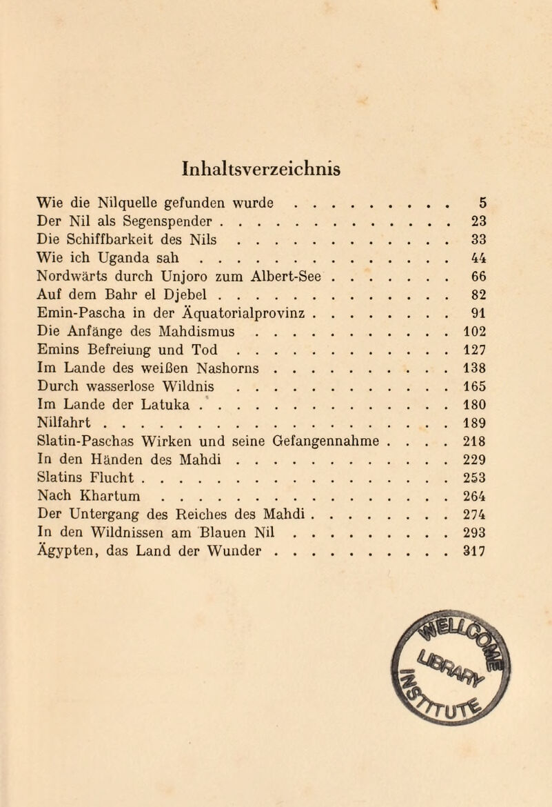Inhaltsverzeichnis Wie die Nilquelle gefunden wurde. 5 Der Nil als Segenspender.23 Die Schiffbarkeit des Nils.33 Wie ich Uganda sah.44 Nordwärts durch Unjoro zum Albert-See.66 Auf dem Bahr el Djebel.82 Emin-Pascha in der Äquatorialprovinz.91 Die Anfänge des Mahdismus.102 Emins Befreiung und Tod.127 Im Lande des weißen Nashorns.138 Durch wasserlose Wildnis.165 Im Lande der Latuka.180 Nilfahrt.189 Slatin-Paschas Wirken und seine Gefangennahme .... 218 In den Händen des Mahdi.229 Slatins Flucht.253 Nach Khartum.264 Der Untergang des Reiches des Mahdi.274 In den Wildnissen am Blauen Nil.293 Ägypten, das Land der Wunder.317