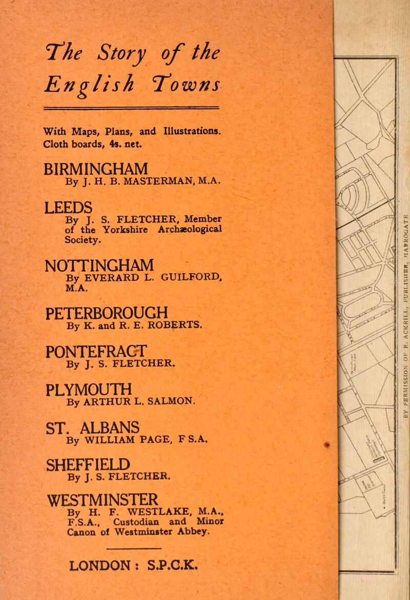 The Story of the English Towns With Maps, Plans, and Illustrations. Cloth boards, 4s. net. BIRMINGHAM By J. H. B. MASTERMAN. M.A. LEEDS By J. S. FLETCHER, Member of the Yorkshire Archseological Society. NOTTINGHAM By EVERARD L. GUILFORD, M.A. PETERBOROUGH By K. and R. E. ROBERTS. PONTEFRACT By J. S. FLETCHER. PLYMOUTH By ARTHUR L. SALMON. ST. ALBANS By WILLIAM PAGE, F S.A. SHEFFIELD By J. S. FLETCHER. WESTMINSTER By H. F. WESTLAKE, M.A., F.S.A., Custodian and Minor Canon of Westminster Abbey. LONDON: S.P.C.K BY PERMISSION OF R. ACKRI1 !., PUBLISHER, HARROGATE