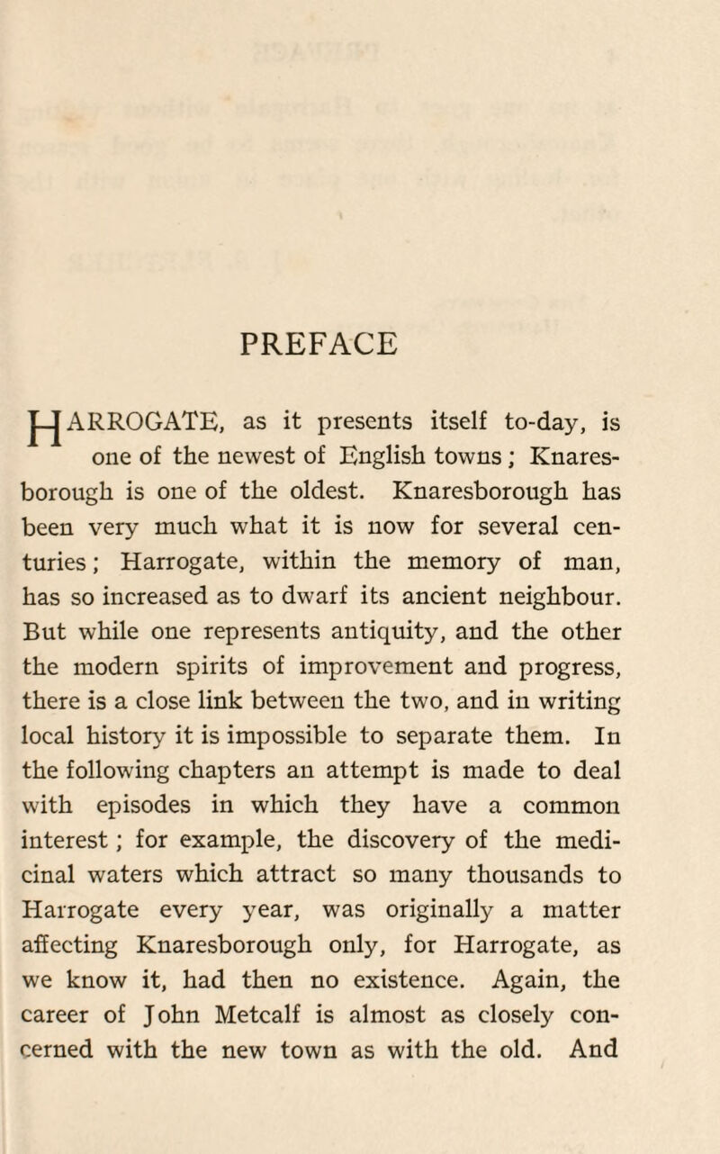 PREFACE J-J ARROGATE, as it presents itself to-day, is one of the newest of English towns ; Knares- borough is one of the oldest. Knaresborough has been very much what it is now for several cen¬ turies ; Harrogate, within the memory of man, has so increased as to dwarf its ancient neighbour. But while one represents antiquity, and the other the modern spirits of improvement and progress, there is a close link between the two, and in writing local history it is impossible to separate them. In the following chapters an attempt is made to deal with episodes in which they have a common interest; for example, the discovery of the medi¬ cinal waters which attract so many thousands to Harrogate every year, was originally a matter affecting Knaresborough only, for Harrogate, as we know it, had then no existence. Again, the career of John Metcalf is almost as closely con¬ cerned with the new town as with the old. And