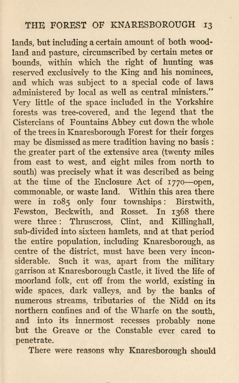 lands, but including a certain amount of both wood¬ land and pasture, circumscribed by certain metes or bounds, within which the right of hunting was reserved exclusively to the King and his nominees, and which was subject to a special code of laws administered by local as well as central ministers.” Very little of the space included in the Yorkshire forests was tree-covered, and the legend that the Cistercians of Fountains Abbey cut down the whole of the trees in Knaresborough Forest for their forges may be dismissed as mere tradition having no basis : the greater part of the extensive area (twenty miles from east to west, and eight miles from north to south) was precisely what it was described as being at the time of the Enclosure Act of 1770—open, commonable, or waste land. Within this area there were in 1085 only four townships: Birstwith, Fewston, Beckwith, and Rosset. In 1368 there were three: Thruscross, Clint, and Killinghall, sub-divided into sixteen hamlets, and at that period the entire population, including Knaresborough, as centre of the district, must have been very incon¬ siderable. Such it was, apart from the military garrison at Knaresborough Castle, it lived the life of moorland folk, cut off from the world, existing in wide spaces, dark valleys, and by the banks of numerous streams, tributaries of the Nidd on its northern confines and of the Wharfe on the south, and into its innermost recesses probably none but the Greave or the Constable ever cared to penetrate. There were reasons why Knaresborough should