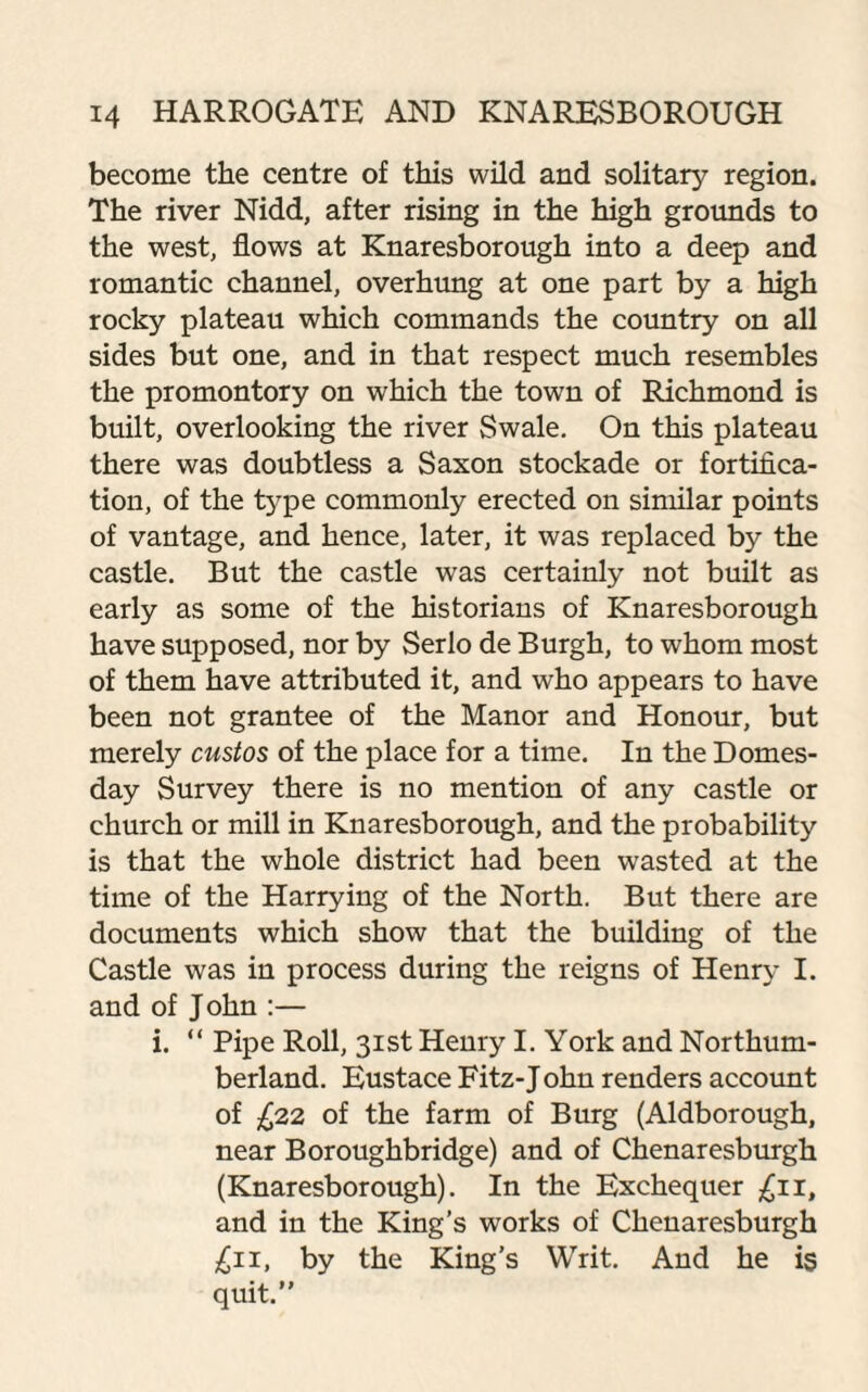 become the centre of this wild and solitary region. The river Nidd, after rising in the high grounds to the west, flows at Knaresborough into a deep and romantic channel, overhung at one part by a high rocky plateau which commands the country on all sides but one, and in that respect much resembles the promontory on which the town of Richmond is built, overlooking the river Swale. On this plateau there was doubtless a Saxon stockade or fortifica¬ tion, of the type commonly erected on similar points of vantage, and hence, later, it was replaced by the castle. But the castle was certainly not built as early as some of the historians of Knaresborough have supposed, nor by Serlo de Burgh, to whom most of them have attributed it, and who appears to have been not grantee of the Manor and Honour, but merely custos of the place for a time. In the Domes¬ day Survey there is no mention of any castle or church or mill in Knaresborough, and the probability is that the whole district had been wasted at the time of the Harrying of the North. But there are documents which show that the building of the Castle was in process during the reigns of Henry I. and of John :— i. “ Pipe Roll, 31st Henry I. York and Northum¬ berland. Eustace Fitz-J ohn renders account of £22 of the farm of Burg (Aldborough, near Boroughbridge) and of Chenaresburgh (Knaresborough). In the Exchequer £11, and in the King’s works of Chenaresburgh £11, by the King’s Writ. And he is quit.