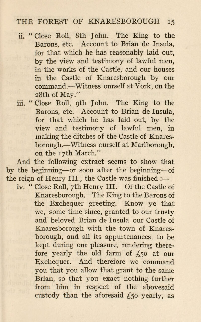 ii. “Close Roll, 8th John. The King to the Barons, etc. Account to Brian de Insula, for that which he has reasonably laid out, by the view and testimony of lawful men, in the works of the Castle, and our houses in the Castle of Knaresborough by our command.—Witness ourself at York, on the 28th of May.” iii. “Close Roll, 9th John. The King to the Barons, etc. Account to Brian de Insula, for that which he has laid out, by the view and testimony of lawful men, in making the ditches of the Castle of Knares¬ borough.—Witness ourself at Marlborough, on the 17th March.” And the following extract seems to show that by the beginning—or soon after the beginning—of the reign of Henry III., the Castle was finished :— iv. “ Close Roll, 7th Henry III. Of the Castle of Knaresborough. The King to the Barons of the Exchequer greeting. Know ye that we, some time since, granted to our trusty and beloved Brian de Insula our Castle of Knaresborough with the town of Knares¬ borough, and all its appurtenances, to be kept during our pleasure, rendering there¬ fore yearly the old farm of £50 at our Exchequer. And therefore we command you that you allow that grant to the same Brian, so that you exact nothing further from him in respect of the abovesaid custody than the aforesaid £50 yearly, as