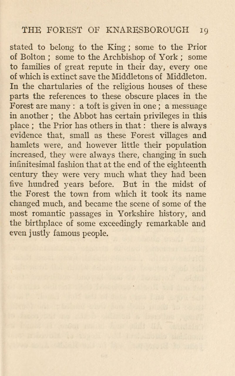 stated to belong to the King ; some to the Prior of Bolton ; some to the Archbishop of York ; some to families of great repute in their day, every one of which is extinct save the Middletons of Middleton. In the chartularies of the religious houses of these parts the references to these obscure places in the Forest are many : a toft is given in one ; a messuage in another ; the Abbot has certain privileges in this place ; the Prior has others in that: there is always evidence that, small as these Forest villages and hamlets were, and however little their population increased, the}7 were always there, changing in such infinitesimal fashion that at the end of the eighteenth century they were very much what they had been five hundred years before. But in the midst of the Forest the town from which it took its name changed much, and became the scene of some of the most romantic passages in Yorkshire history, and the birthplace of some exceedingly remarkable and even justly famous people.