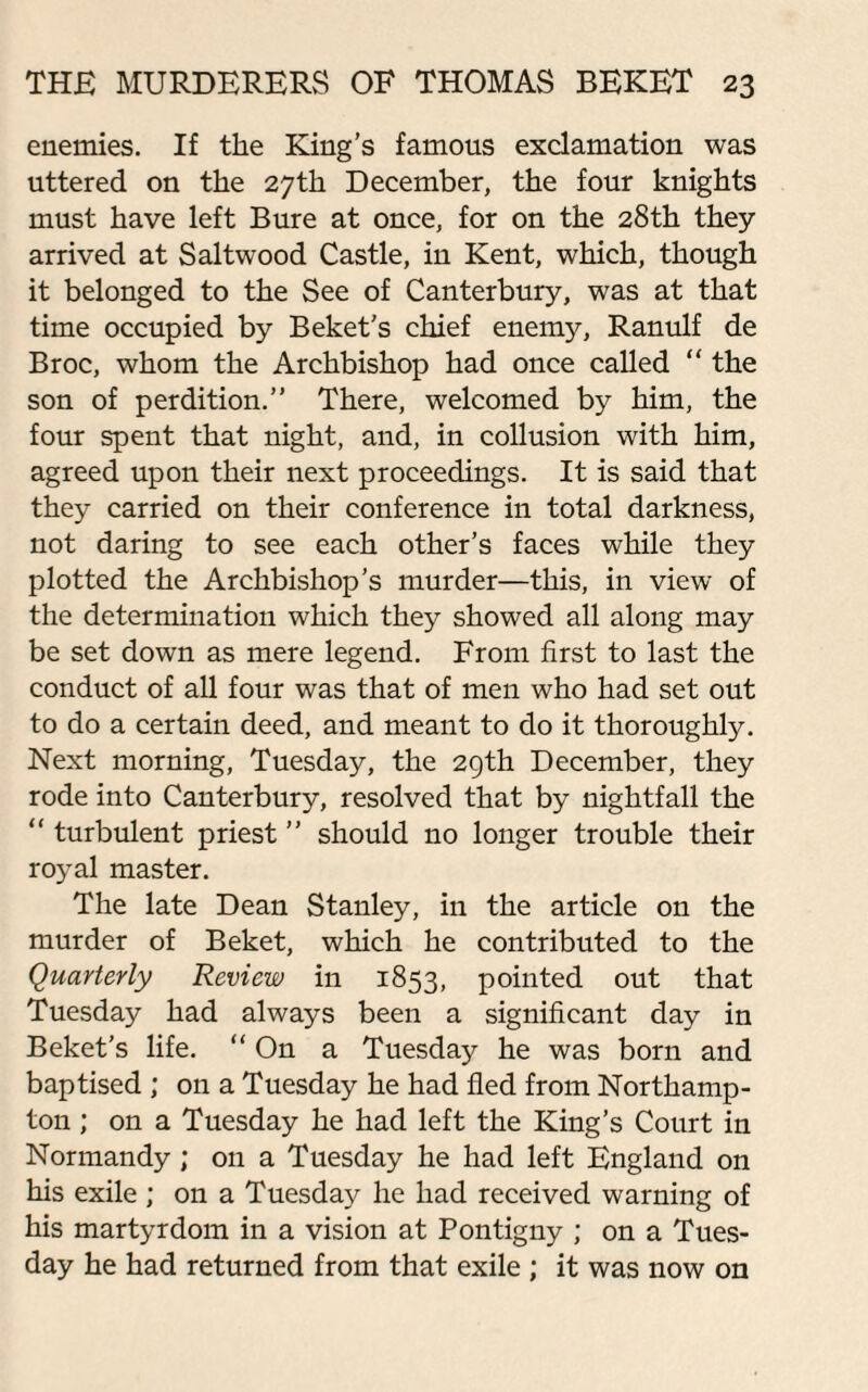 enemies. If the King’s famous exclamation was uttered on the 27th December, the four knights must have left Bure at once, for on the 28th they arrived at Saltwood Castle, in Kent, which, though it belonged to the See of Canterbury, was at that time occupied by Beket’s chief enemy, Ranulf de Broc, whom the Archbishop had once called “ the son of perdition.” There, welcomed by him, the four spent that night, and, in collusion with him, agreed upon their next proceedings. It is said that they carried on their conference in total darkness, not daring to see each other’s faces while they plotted the Archbishop’s murder—this, in view of the determination which they showed all along may be set down as mere legend. From first to last the conduct of all four was that of men who had set out to do a certain deed, and meant to do it thoroughly. Next morning, Tuesday, the 29th December, they rode into Canterbury, resolved that by nightfall the “ turbulent priest ” should no longer trouble their royal master. The late Dean Stanley, in the article on the murder of Beket, which he contributed to the Quarterly Review in 1853, pointed out that Tuesday had always been a significant day in Beket’s life. “ On a Tuesday he was born and baptised ; on a Tuesday he had fled from Northamp¬ ton ; on a Tuesday he had left the King’s Court in Normandy; on a Tuesday he had left England on his exile ; on a Tuesday he had received warning of his martyrdom in a vision at Pontigny ; on a Tues¬ day he had returned from that exile ; it was now on